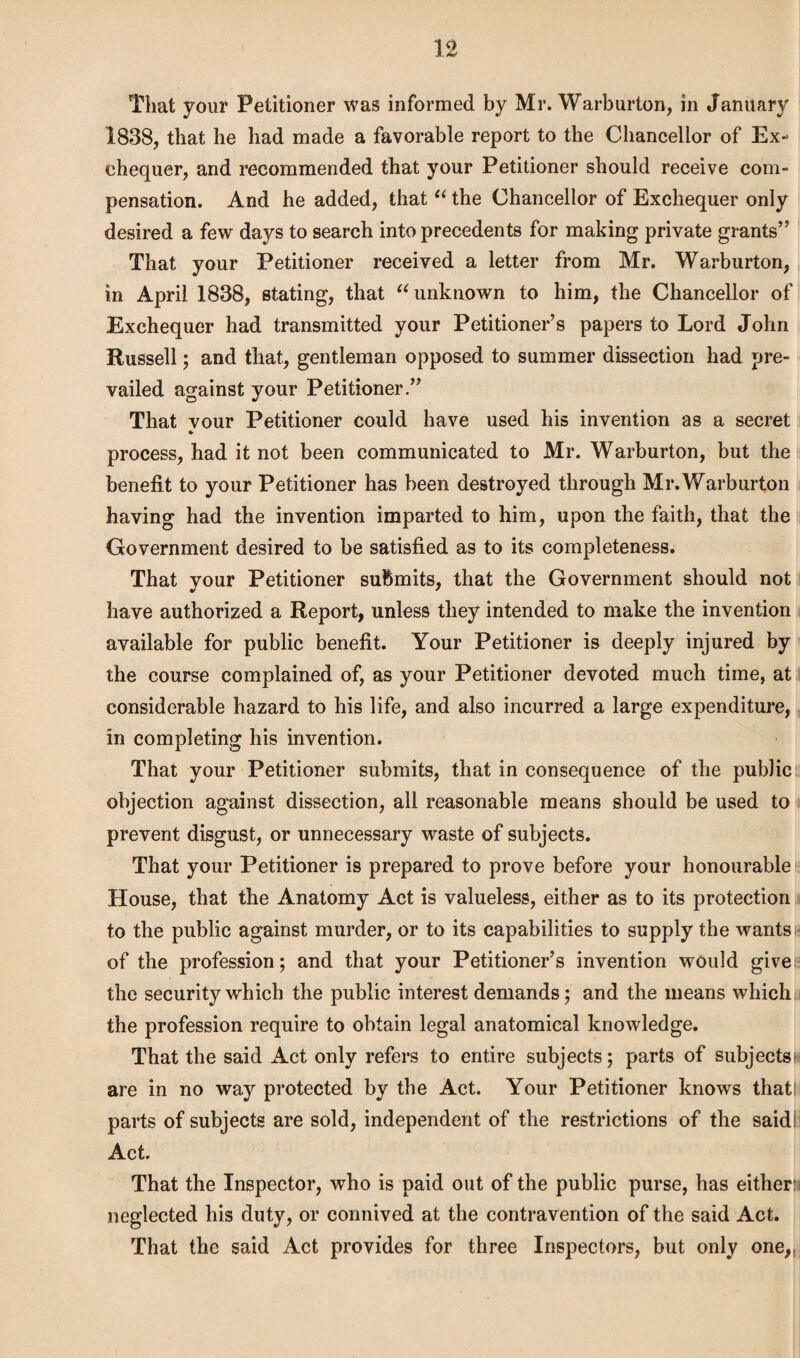 That your Petitioner was informed by Mr. Warburton, in January 1838, that he had made a favorable report to the Chancellor of Ex¬ chequer, and recommended that your Petitioner should receive com¬ pensation. And he added, that “ the Chancellor of Exchequer only desired a few days to search into precedents for making private grants” That your Petitioner received a letter from Mr. Warburton, in April 1838, stating, that “ unknown to him, the Chancellor of Exchequer had transmitted your Petitioner’s papers to Lord John Russell; and that, gentleman opposed to summer dissection had pre¬ vailed against your Petitioner.” That vour Petitioner could have used his invention as a secret •• process, had it not been communicated to Mr. Warburton, but the benefit to your Petitioner has been destroyed through Mr. Warburton having had the invention imparted to him, upon the faith, that the Government desired to be satisfied as to its completeness. That your Petitioner submits, that the Government should not have authorized a Report, unless they intended to make the invention available for public benefit. Your Petitioner is deeply injured by the course complained of, as your Petitioner devoted much time, at considerable hazard to his life, and also incurred a large expenditure, in completing his invention. That your Petitioner submits, that in consequence of the public objection against dissection, all reasonable means should be used to prevent disgust, or unnecessary waste of subjects. That your Petitioner is prepared to prove before your honourable House, that the Anatomy Act is valueless, either as to its protection to the public against murder, or to its capabilities to supply the wants of the profession; and that your Petitioner’s invention would give: the security which the public interest demands; and the means which the profession require to obtain legal anatomical knowledge. That the said Act only refers to entire subjects; parts of subjects: are in no way protected by the Act. Your Petitioner knows that! parts of subjects are sold, independent of the restrictions of the said! Act. That the Inspector, who is paid out of the public purse, has either:) neglected his duty, or connived at the contravention of the said Act. That the said Act provides for three Inspectors, but only one,