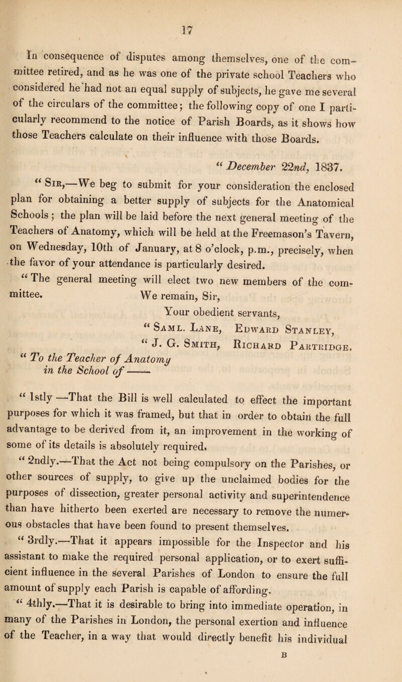 / / In consequence of disputes among themselves, one of the com¬ mittee retired, and as he was one of the private school Teachers who considered he had not an equal supply of subjects, he gave me several of the circulars of the committee; the following copy of one I parti¬ cularly recommend to the notice of Parish Boards, as it shows how those Teachers calculate on their influence with those Boards. “ December 22nd, 1837. “ Sir,—We beg to submit for your consideration the enclosed plan for obtaining a better supply of subjects for the Anatomical Schools; the plan will be laid before the next general meeting of the Teachers of Anatomy, which will be held at the Freemason’s Tavern, on Wednesday, 10th of January, at 8 o’clock, p.m., precisely, when the favor of your attendance is particularly desired. “ The general meeting will elect two new members of the com¬ mittee. We remain, Sir, Your obedient servants, “ Saml. Lane, Edward Stanley, u J. G. Smith, Richard Partridge. il To the Teacher of Anatomy in the School of-— “ ls% “That the Bill is well calculated to effect the important purposes for which it was framed, but that in order to obtain the full advantage to be derived from it, an improvement in the working of some of its details is absolutely required. “ 2ndly.—That the Act not being compulsory on the Parishes, or other sources of supply, to give up the unclaimed bodies for the purposes of dissection, greater personal activity and superintendence than have hitherto been exerted are necessary to remove the numer¬ ous obstacles that have been found to present themselves. u 3idly. lhat it appears impossible for the Inspector and his assistant to make the required personal application, or to exert suffi¬ cient influence in the several Parishes of London to ensure the full amount of supply each Parish is capable of affording. “ 4thly.—That it is desirable to bring into immediate operation, in many of the Parishes in London, the personal exertion and influence of the Teacher, in a way that would directly benefit his individual B