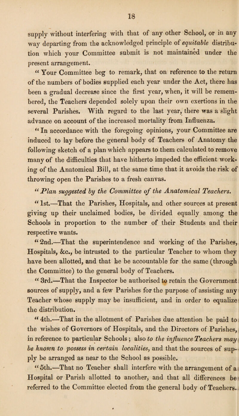 supply without interfering with that of any other School, or in any way departing from the acknowledged principle of equitable distribu¬ tion which your Committee submit is not maintained under the present arrangement. “ Your Committee beg to remark, that on reference to the return of the numbers of bodies supplied each year under the Act, there has been a gradual decrease since the first year, when, it will be remem¬ bered, the Teachers depended solely upon their own exertions in the several Parishes. With regard to the last year, there was a slight advance on account of the increased mortality from Influenza. “ In accordance with the foregoing opinions, your Committee are induced to lay before the general body of Teachers of Anatomy the following sketch of a plan which appears to them calculated to remove many of the difficulties that have hitherto impeded the efficient work¬ ing of the Anatomical Bill, at the same time that it avoids the risk of throwing open the Parishes to a fresh canvas. “ Plan suggested by the Committee of the Anatomical Teachers. “1st.—That the Parishes, Hospitals, and other sources at present giving up their unclaimed bodies, be divided equally among the Schools in proportion to the number of their Students and their respective wants. “2nd.—That the superintendence and working of the Parishes, Hospitals, &c., be intrusted to the particular Teacher to whom they have been allotted, and that he be accountable for the same (through the Committee) to the general body of Teachers. “ 3rd.—That the Inspector be authorised to retain the Government sources of supply, and a few Parishes for the purpose of assisting any Teacher whose supply may be insufficient, and in order to equalizer the distribution. “ 4th.—That in the allotment of Parishes due attention be paid toi the wishes of Governors of Hospitals, and the Directors of Parishes, in reference to particular Schools; also to the influence Teachers may\ be known to possess in certain localities, and that the sources of sup¬ ply be arranged as near to the School as possible. “5th.—That no Teacher shall interfere with the arrangement of at Hospital or Parish allotted to another, and that all differences bes- referred to the Committee elected from the general body of Teachers.