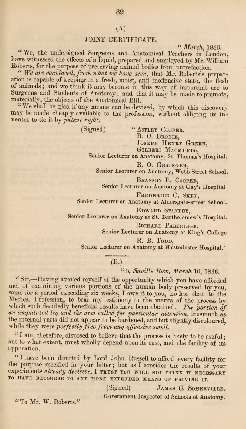 (A) JOINT CERTIFICATE. “ March, 1836. “We, the undersigned Surgeons and Anatomical Teachers in London, have witnessed the effects of a liquid, prepared and employed by Mr. William Roberts, for the purpose of preserving animal bodies from putrefaction. “ We are convinced, from what we have seen, that Mr. Roberts’s prepar¬ ation is capable of keeping in a fresh, moist, and inoffensive state, the flesh of animals; and we think it may become in this way of important use to Surgeons and Students of Anatomy; and that it may be made to promote, materially, the objects of the Anatomical Rill. “ We shall be glad if any means can be devised, by which this discovery may be made cheaply available to the profession, without obliging its in¬ ventor to tie it by patent right. (Signed) “Astley Cooper. B. C. Brodie, Joseph Henry Green, Gilbert Macmurdo, Senior Lecturer on Anatomy, St. Thomas’s Hospital. R. 0. Grainger, Senior Lecturer on Anatomy, Webb Street School. Bransby B. Cooper, Senior Lecturer on Anatomy at Guy’s Hospital Frederick C. Seey, Senior Lecturer on Anatomy at Aldersgate-street School. Edward Stanley, Senior Lecturer on Anatomy at St. Bartholomew’s Hospital. Richard Partridge. Senior Lecturer on Anatomy at King’s College R. B. Todd, Senior Lecturer on Anatomy at Westminster Hospital.’ (B.) “ 5, Saville Row, March 10, 1836. Sir,—flaying availed myself of the opportunity which you have afforded me, of examining various portions of the human body preserved by you, some for a period exceeding six weeks, I owe it to you, no less than to the Medical Profession, to bear my testimony to the merits of the process by which such decidedly beneficial results have been obtained. The portion of an amputated leg and the arm called for particular attention, inasmuch as the internal parts did not appear to be hardened, and but slightly discoloured, while they were perfectly free from any offensive smell. “ I amj therefore, disposed to believe that the process is likely to be useful; but to what extent, must wholly depend upon its cost, and the facility of its application. u I have been directed by Lord John Russell to afford every facility for the purpose specified in your letter; but as I consider the results of your experiments already decisive, I trust you will not think it necessary TO HAVE RECOURSE TO ANY MORE EXTENDED MEANS OF PROVING IT. (Signed) James C. Somerville. Government Inspector of Schools of Anatomy. “To Mr. W. Roberts.”