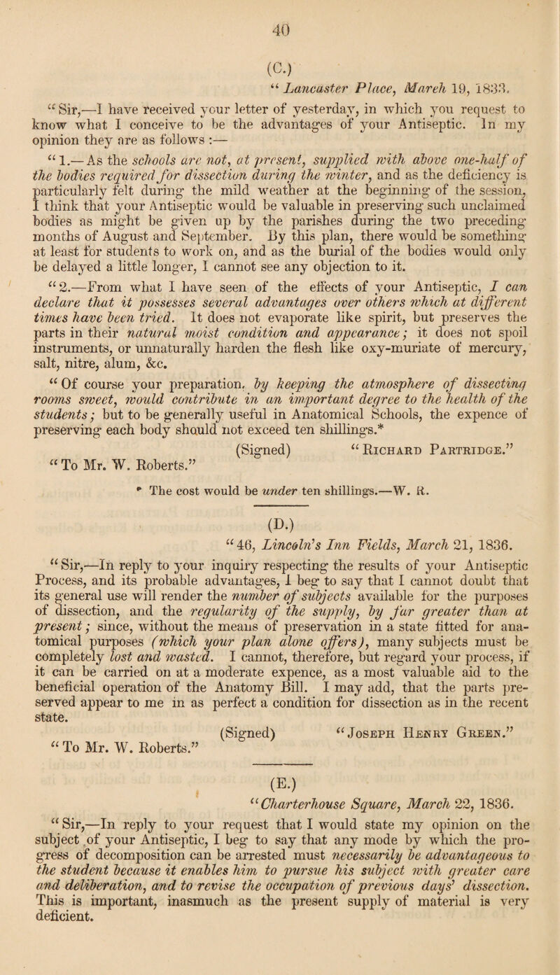 (G.) “ Lancaster Place, March 19, 1899. “ Sir,—I have received your letter of yesterday, in which you request to know what I conceive to be the advantages of your Antiseptic. In my opinion they are as follows :— “1.—As the schools arc not, at present, supplied with above one-half of the bodies required for dissection during the winter, and as the deficiency is particularly felt during the mild weather at the beginning of the session, I think that your Antiseptic would be valuable in preserving such unclaimed bodies as might be given up by the parishes during the two preceding months of August and September. By this plan, there would be something at least for students to work on, and as the burial of the bodies would only be delayed a little longer, I cannot see any objection to it. “ 2.—From what I have seen of the effects of your Antiseptic, I can declare that it possesses several advantages over others which at different times have been tried. It does not evaporate like spirit, but preserves the parts in their natural moist condition and appearance; it does not spoil instruments, or unnaturally harden the flesh like oxy-muriate of mercury, salt, nitre, alum, &c. “ Of course your preparation, by keeping the atmosphere of dissecting rooms sweet, would contribute in an important degree to the health of the students; but to be generally useful in Anatomical Schools, the expence of preserving each body should not exceed ten shillings.* (Signed) “ Richard Partridge.” “ To Mr. W. Roberts.” ** The cost would be under ten shillings.—W. fi. (D.) “ 46, Lincoln’s Inn Fields, March 21, 1836. u Sir,—In reply to your inquiry respecting the results of your Antiseptic Process, and its probable advantages, 1 beg to say that I cannot doubt that its general use will render the number of subjects available for the purposes of dissection, and the regularity of the supply, by far greater than at present; since, without the means of preservation in a state fitted for ana¬ tomical purposes (which your plan alone offers), many subjects must be completely lost and wasted. I cannot, therefore, but regard your process, if it can be carried on at a moderate expence, as a most valuable aid to the beneficial operation of the Anatomy Bill. I may add, that the parts pre¬ served appear to me in as perfect a condition for dissection as in the recent state. (Signed) “Joseph Henry Green.” “ To Mr. W. Roberts.” (E.) u Charterhouse Square, March 22, 1836. “ Sir,—In reply to your request that I would state my opinion on the subject of your Antiseptic, I beg to say that any mode by which the pro¬ gress of decomposition can be arrested must necessarily be advantageous to the student because it enables him to pursue his subject with greater care and deliberation, and to revise the occupation of previous days’ dissection. This is important, inasmuch as the present supply of material is very deficient.