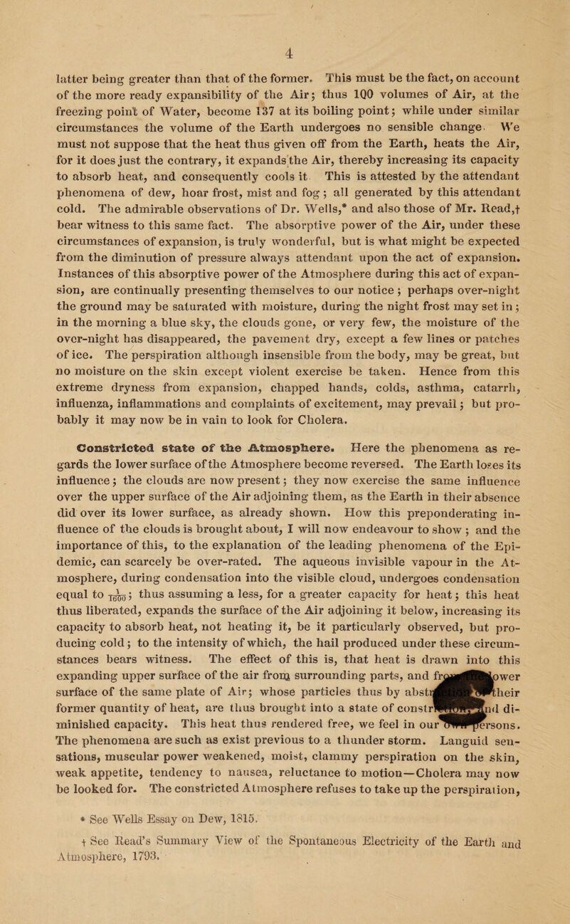 latter being greater than that of the former* This must be the fact, on account of the more ready expansibility of the Air; thus 1Q0 volumes of Air, at the freezing point of Water, become 137 at its boiling point; while under similar circumstances the volume of the Earth undergoes no sensible change. We must not suppose that the heat thus given off from the Earth, heats the Air, for it does just the contrary, it expands the Air, thereby increasing its capacity to absorb heat, and consequently cools it This is attested by the attendant phenomena of dew, hoar frost, mist and fog; all generated by this attendant cold. The admirable observations of Dr. Wells,* and also those of Mr. Read,t bear witness to this same fact. The absorptive power of the Air, under these circumstances of expansion, is truly wonderful, but is what might be expected from the diminution of pressure always attendant upon the act of expansion. Instances of this absorptive power of the Atmosphere during this act of expan¬ sion, are continually presenting themselves to our notice ; perhaps over-night the ground may be saturated with moisture, during the night frost may set in ; in the morning a blue sky, the clouds gone, or very few, the moisture of the over-night has disappeared, the pavement dry, except a few lines or patches of ice. The perspiration although insensible from the body, may be great, but no moisture on the skin except violent exercise be taken. Hence from this extreme dryness from expansion, chapped hands, colds, asthma, catarrh, influenza, inflammations and complaints of excitement, may prevail; but pro¬ bably it may now be in vain to look for Cholera. Constricted state of the iktmosphere. Here the phenomena as re¬ gards the lower surface of the Atmosphere become reversed. The Earth loses its influence; the clouds are now present; they now exercise the same influence over the upper surface of the Air adjoining them, as the Earth in their absence did over its lower surface, as already shown. How this preponderating in¬ fluence of the clouds is brought about, I will now endeavour to show ; and the importance of this, to the explanation of the leading phenomena of the Epi¬ demic, can scarcely be over-rated. The aqueous invisible vapour in the At¬ mosphere, during condensation into the visible cloud, undergoes condensation equal to ; thus assuming a less, for a greater capacity for heat; this heat thus liberated, expands the surface of the Air adjoining it below, increasing its capacity to absorb heat, not heating it, be it particularly observed, but pro¬ ducing cold; to the intensity of which, the hail produced under these circum¬ stances bears witness. The effect of this is, that heat is drawn into this expanding upper surface of the air fronj surrounding parts, and fr^n^lfeLower surface of the same plate of Air; whose particles thus by abstr former quantity of heat, are thus brought into a state of constrl minished capacity. This heat thus rendered free, we feel in our'' The phenomena are such as exist previous to a thunder storm. Languid sen¬ sations, muscular power weakened, moist, clammy perspiration on the skin, weak appetite, tendency to nausea, reluctance to motion—Cholera may now be looked for. The constricted Atmosphere refuses to take up the perspiration, * See Wells Essay on Dew, 1815. t See Read’s Summary View of the Spontaneous Electricity of the Earth and Atmosphere, 1793.