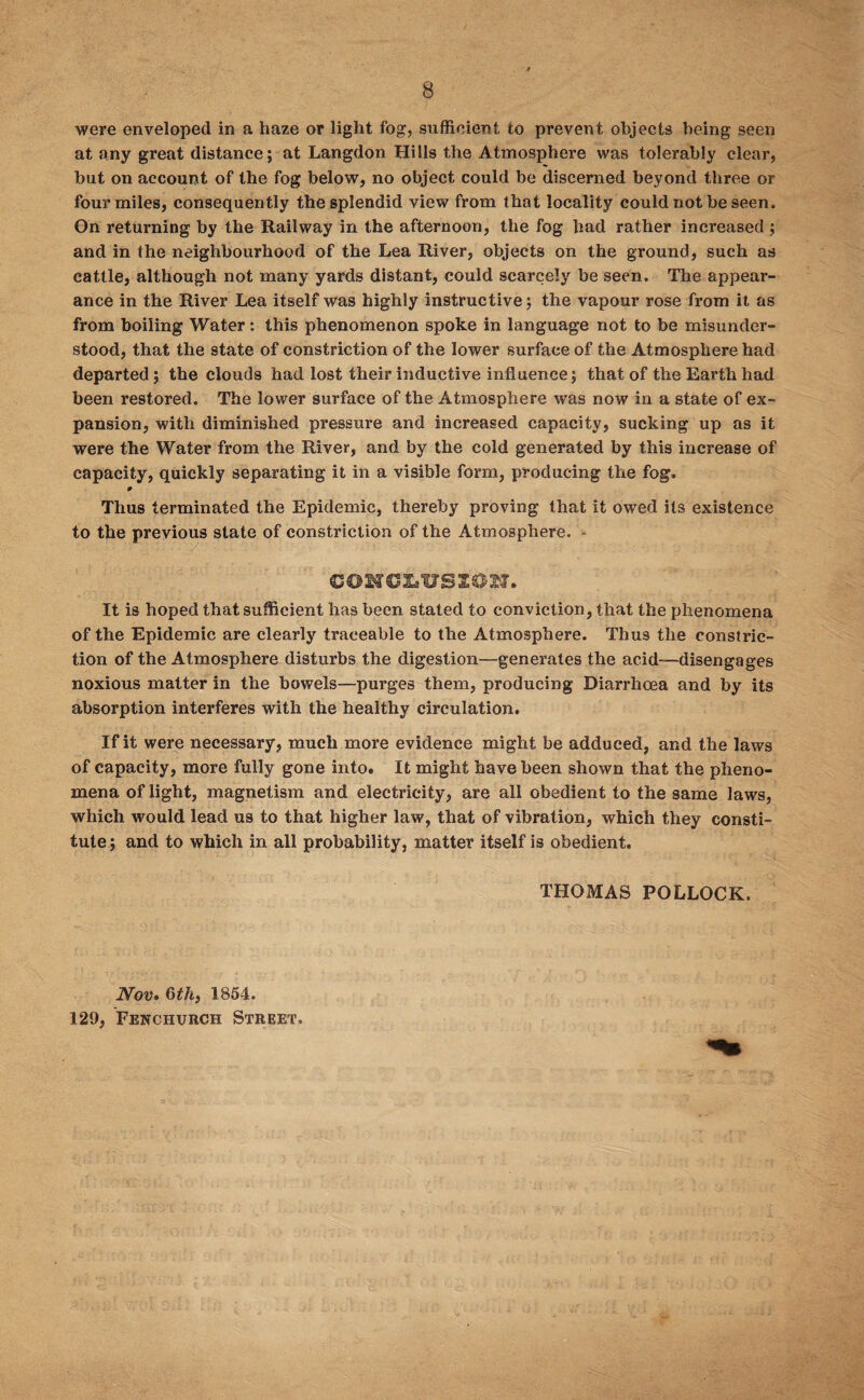 were enveloped in a haze or light fog, sufficient to prevent objects being seen at any great distance; at Langdon Hills the Atmosphere was tolerably clear, but on account of the fog below, no object could be discerned beyond three or four miles, consequently the splendid view from that locality could not be seen. On returning by the Railway in the afternoon, the fog had rather increased ; and in the neighbourhood of the Lea River, objects on the ground, such as cattle, although not many yards distant, could scarcely be seen. The appear¬ ance in the River Lea itself was highly instructive; the vapour rose from it as from boiling Water: this phenomenon spoke in language not to be misunder¬ stood, that the state of constriction of the lower surface of the Atmosphere had departed; the clouds had lost their inductive influence; that of the Earth had been restored. The lower surface of the Atmosphere was now in a state of ex¬ pansion, with diminished pressure and increased capacity, sucking up as it were the Water from the River, and by the cold generated by this increase of capacity, quickly separating it in a visible form, producing the fog. 0 Thus terminated the Epidemic, thereby proving that it owed its existence to the previous state of constriction of the Atmosphere. - COKCXiVSION. It is hoped that sufficient has been stated to conviction, that the phenomena of the Epidemic are clearly traceable to the Atmosphere. Thus the constric¬ tion of the Atmosphere disturbs the digestion—generates the acid—disengages noxious matter in the bowels—purges them, producing Diarrhoea and by its absorption interferes with the healthy circulation. If it were necessary, much more evidence might be adduced, and the laws of capacity, more fully gone into. It might have been shown that the pheno¬ mena of light, magnetism and electricity, are all obedient to the same laws, which would lead us to that higher law, that of vibration, which they consti¬ tute; and to which in all probability, matter itself is obedient. THOMAS POLLOCK. Nov. 6th, 1854. 129, Fenchurch Street.