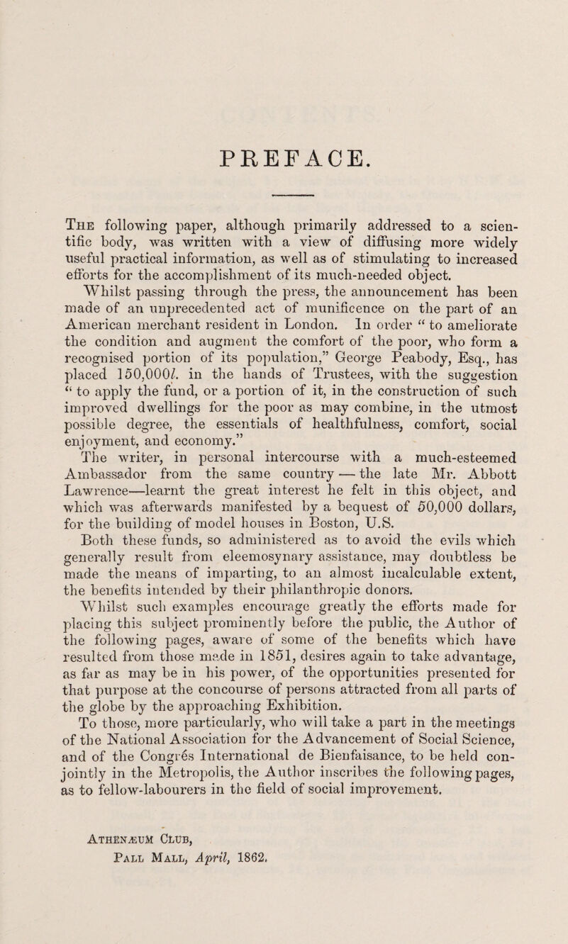 PEEFACE. The following paper, although primarily addressed to a scien¬ tific body, was written with a view of diffusing more widely useful practical information, as well as of stimulating to increased efforts for the accomplishment of its much-needed object. Whilst passing through the press, the announcement has been made of an unprecedented act of munificence on the part of an American merchant resident in London. In order “ to ameliorate the condition and augment the comfort of the poor, who form a recognised portion of its population,” George Peabody, Esq., has placed 150,000/. in the hands of Trustees, with the suggestion “ to apply the fund, or a portion of it, in the construction of such improved dwellings for the poor as may combine, in the utmost possible degree, the essentials of healthfulness, comfort, social enjoyment, and economy.” The writer, in personal intercourse with a much-esteemed Ambassador from the same country -— the late Mr. Abbott Lawrence—learnt the great interest he felt in this object, and which was afterwards manifested by a bequest of 50,000 dollars, for the building of model houses in Boston, TJ.S. Both these funds, so administered as to avoid the evils which generally result from eleemosynary assistance, may doubtless be made the means of imparting, to an almost incalculable extent, the benefits intended by their philanthropic donors. Whilst such examples encourage greatly the efforts made for placing this subject prominently before the public, the Author of the following pages, aware of some of the benefits which have resulted from those made in 1851, desires again to take advantage, as far as may be in his powrnr, of the opportunities presented for that purpose at the concourse of persons attracted from all parts of the globe by the approaching Exhibition. To those, more particularly, who will take a part in the meetings of the National Association for the Advancement of Social Science, and of the CongrLs International de Bienfaisance, to be held con¬ jointly in the Metropolis, the Author inscribes the following pages, as to fellow-labourers in the field of social improvement. Athenaeum Club, Pall Mall, April, 1862.