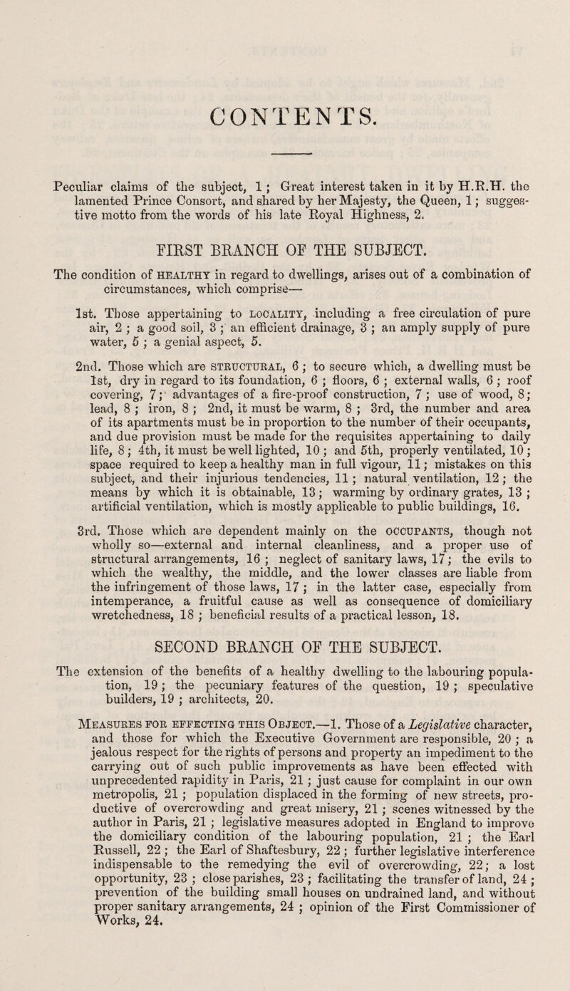 CONTENTS. Peculiar claims of the subject, 1 ; Great interest taken in it by H.R.H. the lamented Prince Consort, and shared by her Majesty, the Queen, 1; sugges¬ tive motto from the words of his late Royal Highness, 2. FIRST BRANCH OF THE SUBJECT. The condition of healthy in regard to dwellings, arises out of a combination of circumstances, which comprise— 1st. Those appertaining to locality, including a free circulation of pure air, 2 ; a good soil, 3 ; an efficient drainage, 3 ; an amply supply of pure water, 5 ; a genial aspect, 5. 2nd. Those which are structural, 6 ; to secure which, a dwelling must be 1st, dry in regard to its foundation, 6 ; floors, 6 ; external walls, 6; roof covering, 7;' advantages of a fire-proof construction, 7 ; use of wood, 8; lead, 8 ; iron, 8 ; 2nd, it must be warm, 8 ; 3rd, the number and area of its apartments must be in proportion to the number of their occupants, and due provision must be made for the requisites appertaining to daily life, 8 ; 4th, it must be well lighted, 10 ; and 5th, properly ventilated, 10 ; space required to keep a healthy man in full vigour, 11; mistakes on this subject, and their injurious tendencies, 11; natural ventilation, 12; the means by which it is obtainable, 13; warming by ordinary grates, 13 ; artificial ventilation, which is mostly applicable to public buildings, 16. 3rd. Those which are dependent mainly on the occupants, though not wholly so—external and internal cleanliness, and a proper use of structural arrangements, 16 ; neglect of sanitary laws, 17; the evils to which the wealthy, the middle, and the lower classes are liable from the infringement of those laws, 17 ; in the latter case, especially from intemperance, a fruitful cause as well as consequence of domiciliary wretchedness, 18 ; beneficial results of a practical lesson, 18. SECOND BRANCH OF THE SUBJECT. The extension of the benefits of a healthy dwelling to the labouring popula¬ tion, 19 ; the pecuniary features of the question, 19 ; speculative builders, 19 ; architects, 20. Measures for effecting this Object.—1. Those of a Legislative character, and those for which the Executive Government are responsible, 20 ; a jealous respect for the rights of persons and property an impediment to the carrying out of such public improvements as have been effected with unprecedented rapidity in Paris, 21; just cause for complaint in our own metropolis, 21 ; population displaced in the forming of new streets, pro¬ ductive of overcrowding and great misery, 21 ; scenes witnessed by the author in Paris, 21 ; legislative measures adopted in England to improve the domiciliary condition of the labouring population, 21 ; the Earl Russell, 22 ; the Earl of Shaftesbury, 22 ; further legislative interference indispensable to the remedying the evil of overcrowding, 22; a lost opportunity, 23 ; close parishes, 23; facilitating the transfer of land, 24; prevention of the building small houses on undrained land, and without proper sanitary arrangements, 24 ; opinion of the First Commissioner of Works, 24.