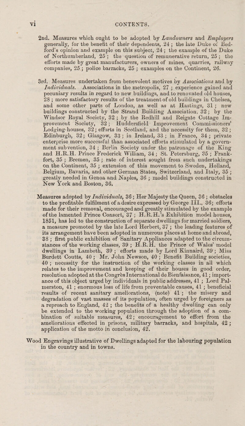 2nd. Measures which ought to be adopted by Landowners and Employers generally, for the benefit of their dependents,.24 ; the late Duke of Bed¬ ford’s opinion and example on this subject, 24; the example of the Duke of Northumberland, 25 ; the question of remunerative return, 25 ; the efforts made by great manufacturers, owners of mines, quarries, railway companies, 25 ; police barracks, 25 ; examples on the Continent, 26. 3rd. Measures undertaken from benevolent motives by Associations and by Individuals. Associations in the metropolis, 27 ; experience gained and pecuniary results in regard to new buildings, and to renovated old houses, 28 ; more satisfactory results of the treatment of old buildings in Chelsea, and some other parts of London, as well as at Hastings, 31 ; new buildings constructed by the Strand Building Association, 32; by the Windsor Royal Society, 32 ; by the Redhill and Reigate Cottage Im¬ provement Society, 32 ; Huddersfield Improvement Commissioners’ Lodging-houses, 32; efforts in Scotland, and the necessity for them, 32 ; Edinburgh, 32; Glasgow, 33; in Ireland, 33; in France, 34; private enterprise more successful than associated efforts stimulated by a govern¬ ment subvention, 34 ; Berlin Society under the patronage of the King and H.R.H. Prince Frederick William, 34; St. Petersburg, 35 ; Frank¬ fort, 35 ; Bremen, 35 ; rate of interest sought from such undertakings on the Continent, 35 ; extension of this movement to Sweden, Holland, Belgium, Bavaria, and other German States, Switzerland, and Italy, 35 ; greatly needed in Genoa and Naples, 36 ; model buildings constructed in New York and Boston, 36. Measures adopted by Individuals, 36; Her Majesty the Queen, 36 ; obstacles to the profitable fulfilment of a desire expressed by George III., 36; efforts made for their removal, encouraged and greatly stimulated by the example of the lamented Prince Consort, 37 ; H.R.H.’s Exhibition model houses, 1851, has led to the construction of separate dwellings for married soldiers, a measure promoted by the late Lord Herbert, 37 ; the leading features of its arrangement have been adopted in numerous places at home and abroad, 38 ; first public exhibition of Sanitary Appliances adapted to the circum¬ stances of the working classes, 39 ; H.R.H. the Prince of Wales’ model dwellings in Lambeth, 39 ; efforts made by Lord Kinnaird, 39 ; Miss Burdett Coutts, 40 ; Mr. John Newson, 40 ; Benefit Building societies, 40 ; necessity for the instruction of the working classes in all which relates to the improvement and keeping of their houses in good order, resolution adopted at the Congrbs International deBienfaisance, 41; import¬ ance of this object urged by individuals in public addresses, 41 ; Lord Pal¬ merston, 41 ; enormous loss of life from preventable causes, 41 ; beneficial results of recent sanitary ameliorations, (note) 41 ; the misery and degradation of vast masses of its population, often urged by foreigners as a reproach to England, 42 ; the benefits of a healthy dwelling can only be extended to the working population through the adoption of a com¬ bination of suitable measures, 42; encouragement to effort from the ameliorations effected in prisons, military barracks, and hospitals, 42 ; application of the motto in conclusion, 42. Wood Engravings illustrative of Dwellings adapted for the labouring population in the country and in to wns.