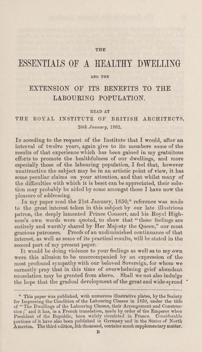 ESSENTIALS OF A HEALTHY DWELLING AND THE EXTENSION OF ITS BENEFITS TO THE LABOURING POPULATION. READ AT THE EOYAL INSTITUTE OE BRITISH ARCHITECTS, 20th January, 1862. In acceding to the request of the Institute that I would, after an interval of twelve years, again give to its members some of the results of that experience which has been gained in my gratuitous efforts to promote the healthfulness of our dwellings, and more especially those of the labouring population, I feel that, however unattractive the subject may be in an artistic point of view, it has some peculiar claims on your attention, and that whilst many of the difficulties with which it is beset can be appreciated, their solu¬ tion may probably be aided by some amongst those I have now the pleasure of addressing. In my paper read the 21st January, 1850,* reference was made to the great interest taken in this subject by our late illustrious patron, the deeply lamented Prince Consort, and his Royal High¬ ness’s own words were quoted, to show that “ these feelings are entirely and warifily shared by Her Majesty the Queen,” our most gracious patroness. Proofs of an undiminislied continuance of that interest, as well as some of its practical results, will be stated in the second part of my present paper. It would be doing violence to your feelings as well as to my own were this allusion to be unaccompanied by an expression of the most profound sympathy with our beloved Sovereign, for whom we earnestly pray that in this time of overwhelming grief abundant consolation may be granted from above. Shall we not also indulge the hope that the gradual development of the great and wide-spread ' * This paper was published, with numerous illustrative plates, by the Society for Improving the Condition of the Labouring Classes in 1850, under the title of “ The Dwellings of the Labouring Classes, their Arrangement and Construc¬ tion and it has, in a French translation, made by order of the Emperor when President of the Republic, been widely circulated in France. Considerable portions of it have also been published in Germany and in the States of North America. The third edition, 5th thousand, contains much supplementary matter. B