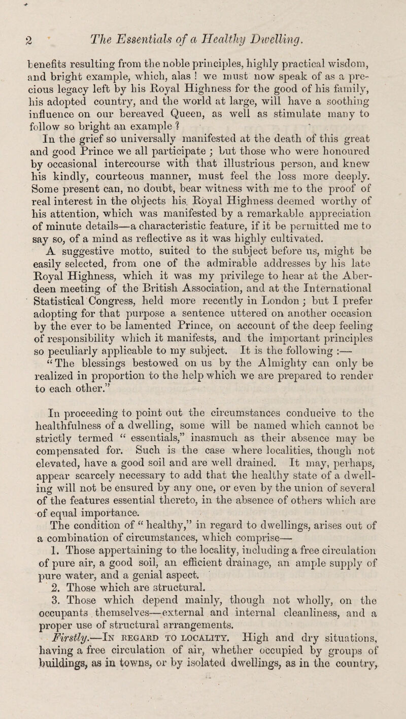 benefits resulting from the noble principles, highly practical wisdom, and bright example, which, alas ! we must now speak of as a pre¬ cious legacy left by his Royal Highness for the good of his family, his adopted country, and the world at large, will have a soothing influence on our bereaved Queen, as well as stimulate many to follow so bright an example t In the grief so universally manifested at the death of this great and good Prince we all participate ; but those who were honoured by occasional intercourse with that illustrious person, and knew his kindly, courteous manner, must feel the loss more deeply. Some present can, no doubt, bear witness with me to the proof of real interest in the objects his Royal Highness deemed worthy of his attention, which was manifested by a remarkable appreciation of minute details—a characteristic feature, if it be permitted me to say so, of a mind as reflective as it was highly cultivated. A suggestive motto, suited to the subject before us, might be easily selected, from one of the admirable addresses by his late Royal Highness, which it was my privilege to hear at the Aber¬ deen meeting of the British Association, and at the International Statistical Congress, held more recently in London; but I prefer adopting for that purpose a sentence uttered on another occasion by the ever to be lamented Prince, on account of the deep feeling of responsibility which it manifests, and the important principles so peculiarly applicable to my subject. It is the following :—- “The blessings bestowed onus by the Almighty can only be realized in proportion to the help which we are prepared to render to each other.” In proceeding to point out the circumstances conducive to the healthfulness of a dwelling, some will be named which cannot be strictly termed “ essentials,” inasmuch as their absence may be compensated for. Such is the case where localities, though not elevated, have a good soil and are well drained. It may, perhaps, appear scarcely necessary to add that the healthy state of a dwell¬ ing will not be ensured by any one, or even by the union of several of the features essential thereto, in the absence of others which are of equal importance. The condition of “ healthy,” in regard to dwellings, arises out of a combination of circumstances, which comprise-— 1. Those appertaining to the locality, including a free circulation of pure air, a good soil, an efficient drainage, an ample supply of pure water, and a genial aspect. 2. Those which are structural. 3. Those which depend mainly, though not wholly, on the occupants . themselves—external and internal cleanliness, and a proper use of structural ‘arrangements. Firstly.—In regard to locality. High and dry situations, having a free circulation of air, whether occupied by groups of buildings, as in towns, or by isolated dwellings, as in the country,
