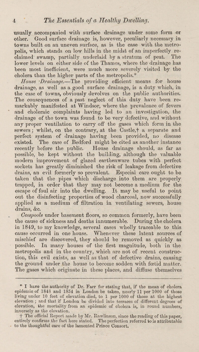 usually accompanied with surface drainage under some form or otlier. Good surface drainage is, however, peculiarly necessary in towns built on an uneven surface, as is the case with the metro¬ polis, which stands on low hills in the midst of an imperfectly re¬ claimed' swamp, partially underlaid by a stratum of peat. The lower levels on either side of the Thames, where the drainage has been most inefficient, were much more severely visited by the cholera than the higher parts of the metropolis.* House Drainage.—The providing efficient means for house drainage, as well as a good surface drainage, is a duty which, in the case of towns, obviously devolves on the public authorities. The consequences of a past neglect of this duty have been re¬ markably manifested at Windsor, where the prevalence of fevers and choleraic complaints having led to an investigation, the drainage of the town was found to be very defective, and without any proper ventilation to carry off the gases which form in the sewers; whilst, on the contrary, at the Castle,f a separate and perfect system of drainage having been provided, no disease existed. The case of Bedford might be cited as another instance recently before the public. House drainage should, as far as possible, be kept without the building, although the valuable modern improvement of glazed earthenware tubes with perfect sockets has greatly diminished the risk of leakage from defective drains, an evil formerly so prevalent. Especial care ought to be taken that the pipes which discharge into them are properly trapped, in order that they may not become a medium for the escape of foul air into the dwelling. It may be useful to point out the disinfecting properties of wood charcoal, now successfully applied as a medium of filtration in ventilating sewers, house drains, &c. Cesspools under basement floors, so common formerly, have been the cause of sickness and deaths innumerable. During the cholera in 1849, to my knowledge, several cases wholly traceable to this cause occurred in one house. Whenever these latent sources of mischief are discovered, they should be removed as quickly as possible. In many houses of the first magnitude, both in the metropolis and in the country, which are not of recent construc¬ tion, this evil exists, as well as that of defective drains, causing the ground under the house to become sodden with foetid matter. The gases which originate in these places, and diffuse themselves * I have the authority of Dr. Farr for stating that, if the mean of cholera epidemic of 1848 and 1854 in London be taken, nearly 11 per 1000 of those living under 10 feet of elevation died, to 1 per 1000 of those at the highest elevation ; and that if London be divided into terraces of different degrees of elevation, the mortality from an epidemic of cholera is, in round numbers, inversely as the elevation. I The official Deport made by Mr. Bawlinson, since the reading of this paper, entirely confirms the fact here stated. The perfection referred to is attributable to the thoughtful care of the lamented Prince Consort.