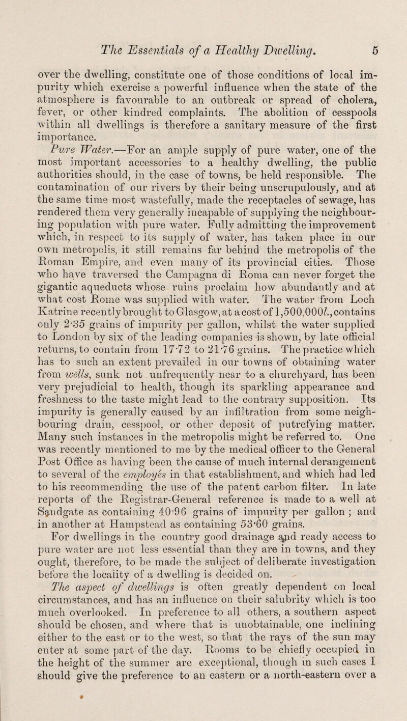 over the dwelling, constitute one of those conditions of local im¬ purity which exercise a powerful influence when the state of the atmosphere is favourable to an outbreak or spread of cholera, fever, or other kindred complaints. The abolition of cesspools within all dwellings is therefore a sanitary measure of the first importance. Pure Water.—For an ample supply of pure water, one of the most important accessories to a healthy dwelling, the public authorities should, in the case of towns, be held responsible. The contamination of our rivers by their being unscrupulously, and at the same time most wastefully, made the receptacles of sewage, has rendered them very generally incapable of supplying the neighbour¬ ing population with pure waiter. Fully admitting the improvement which, in respect to its supply of water, has taken place in our own metropolis, it still remains far behind the metropolis of the Roman Empire, and even many of its provincial cities. Those who have traversed the Campagna di Roma can never forget the gigantic aqueducts whose ruins proclaim how abundantly and at what cost Rome was supplied with water. The water from Loch Katrine recently brought to Glasgow, at a cost of 1,500,000^., contains only 2*35 grains of impurity per gallon, whilst the water supplied to London by six of the leading companies is shown, by late official returns, to contain from 17*72 to 21*76 grains. The practice which has to such an extent prevailed in our towns of obtaining water from wells, sunk not unfrequently near to a churchyard, has been very prejudicial to health, though its sparkling appearance and freshness to the taste might lead to the contrary supposition. Its impurity is generally caused by an infiltration from some neigh¬ bouring drain, cesspool, or other deposit of putrefying matter. Many such instances in the metropolis might be referred to. One was recently mentioned to me by the medical officer to the General Post Office as having been the cause of much internal derangement to several of the employes in that establishment, and which had led to his recommending the use of the patent carbon filter. In late reports of the Registrar-General reference is made to a well at Sgmdgate as containing 40*96 grains of impurity per gallon ; and in another at Hampstead as containing 53*60 grains. For dwellings in the country good drainage a^id ready access to pure water are not less essential than they are in towns, and they ought, therefore, to be made the subject of deliberate investigation before the locality of a dwelling is decided on. The aspect of dwellings is often greatly dependent on local circumstances, and has an influence on their salubrity which is too much overlooked. In preference to all others, a southern aspect should be chosen, and where that is unobtainable, one inclining either to the east or to the west, so that the rays of the sun may enter at some part of the day. Rooms to be chiefly occupied in the height of the summer are exceptional, though m such cases I should give the preference to an eastern, or a north-eastern over a