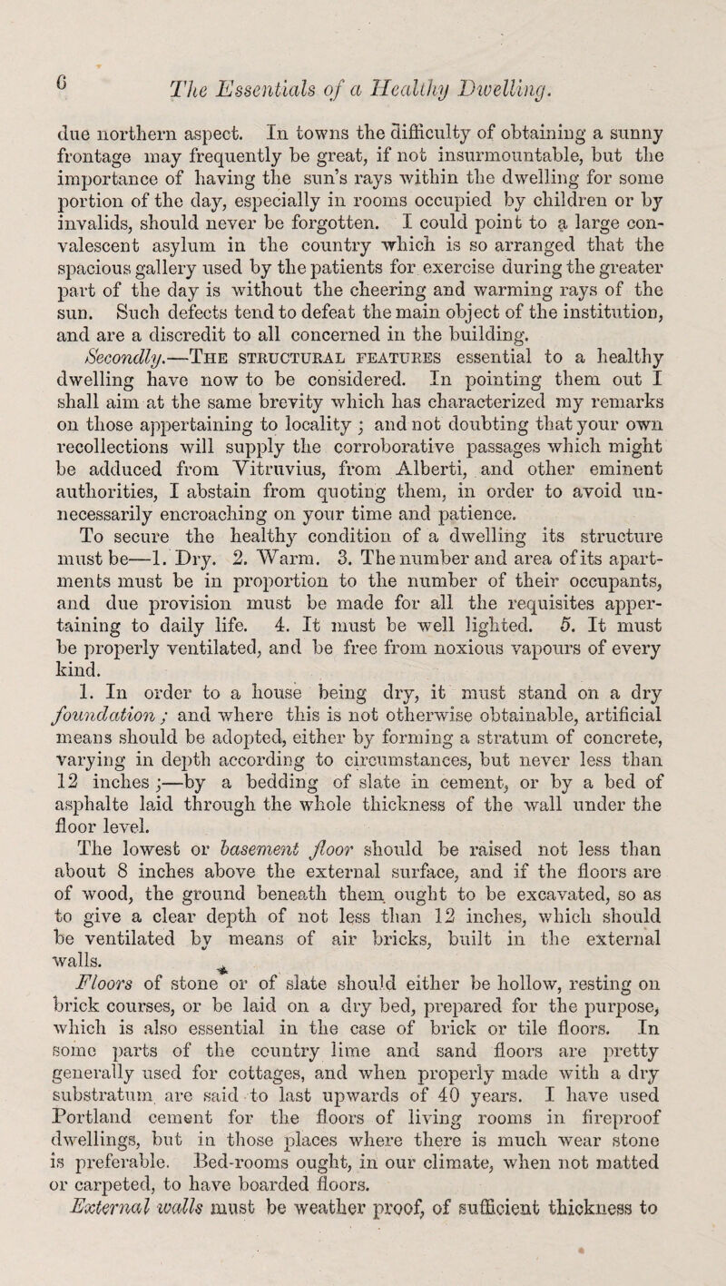 due northern aspect. In towns the difficulty of obtaining a sunny frontage may frequently be great, if not insurmountable, but the importance of haying the sun’s rays within the dwelling for some portion of the day, especially in rooms occupied by children or by invalids, should never be forgotten. I could point to a large con¬ valescent asylum in the country which is so arranged that the spacious gallery used by the patients for exercise during the greater part of the day is without the cheering and warming rays of the sun. Such defects tend to defeat the main object of the institution, and are a discredit to all concerned in the building. Secondly. —The structural features essential to a healthy dwelling have now to be considered. In pointing them out I shall aim at the same brevity which has characterized my remarks on those appertaining to locality ; and not doubting that your own recollections will supply the corroborative passages which might be adduced from Vitruvius, from Alberti, and other eminent authorities, I abstain from quoting them, in order to avoid un¬ necessarily encroaching on your time and patience. To secure the health}^ condition of a dwelling its structure must be—1. Dry. 2, Warm. 3. The number and area of its apart¬ ments must be in proportion to the number of their occupants, and due provision must be made for all the requisites apper¬ taining to daily life. 4. It must be well lighted. 5. It must be properly ventilated, and be free from noxious vapours of every kind. 1. In order to a house being dry, it must stand on a dry foundation ; and where this is not otherwise obtainable, artificial means should be adopted, either by forming a stratum of concrete, varying in depth according to circumstances, but never less than 12 inches ;—by a bedding of slate in cement, or by a bed of asphalte laid through the whole thickness of the wall under the floor level. The lowest or basement floor should be raised not less than about 8 inches above the external surface, and if the floors are of wood, the ground beneath them ought to be excavated, so as to give a clear depth of not less than 12 inches, which should be ventilated bv means of air bricks, built in the external walls. Floors of stone or of slate should either be hollow, resting on brick courses, or be laid on a dry bed, prepared for the purpose, which is also essential in the case of brick or tile floors. In some parts of the country lime and sand floors are pretty generally used for cottages, and when properly made with a dry substratum are said to last upwards of 40 years. I have used Portland cement for the floors of living rooms in fireproof dwellings, but in those places where there is much wear stone is preferable. Bed-rooms ought, in our climate, when not matted or carpeted, to have boarded floors. External walk must be weather proof, of sufficient thickness to