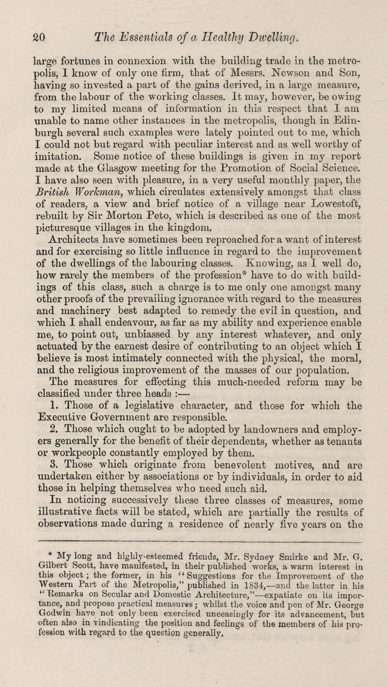 large fortunes in connexion with the building trade in the metro¬ polis, I know of only one firm, that of Messrs. Newson and Son, having so invested a part of the gains derived, in a large measure, from the labour of the working classes. It may, however, be owing to my limited means of information in this respect that I am unable to name other instances in the metropolis, though in Edin¬ burgh several such examples were lately pointed out to me, which I could not but regard with peculiar interest and as well worthy of imitation. Some notice of these buildings is given in my report made at the Glasgow meeting for the Promotion of Social Science. I have also seen with pleasure, in a very useful monthly paper, the British Workman, which circulates extensively amongst that class of readers, a view and brief notice of a village near Lowestoft, rebuilt by Sir Morton Peto, which is described as one of the most picturesque villages in the kingdom. Architects have sometimes been reproached for a want of interest and for exercising so little influence in regard to the improvement of the dwellings of the labouring classes. Knowing, as I well do, how rarely the members of the profession* have to do with build¬ ings of this class, such a charge is to me only one amongst many other proofs of the prevailing ignorance with regard to the measures and machinery best adapted to remedy the evil in question, and which I shall endeavour, as far as my ability and experience enable me, to point out, unbiassed by any interest whatever, and only actuated by the earnest desire of contributing to an object which I believe is most intimately connected with the physical, the moral, and the religious improvement of the masses of our population. The measures for effecting this much-needed reform may be classified under three heads :— 1. Those of a legislative character, and those for which the Executive Government are responsible. 2. Those which ought to be adopted by landowners and employ¬ ers generally for the benefit of their dependents, whether as tenants or workpeople constantly employed by them. 3. Those which originate from benevolent motives, and are undertaken either by associations or by individuals, in order to aid those in helping themselves who need such aid. In noticing successively these three classes of measures, some illustrative facts will be stated, which are partially the results of observations made during a residence of nearly five years on the * My long and highly-esteemed friends, Mr. Sydney Smirke and Mr. G-. Gilbert Scott, have manifested, in their published works, a warm interest in this object; the former, in his (l Suggestions for the Improvement of the Western Part of the Metropolis,” published in 1834,—-and the latter in his “ Ttemarks on Secular and Domestic Architecture,”—expatiate on its impor¬ tance, and propose practical measures ; whilst the voice and pen of Mr. George Godwin have not only been exercised unceasingly for its advancement, but often also in vindicating the position and feelings of the members of his pro¬ fession with regard to the question generally.