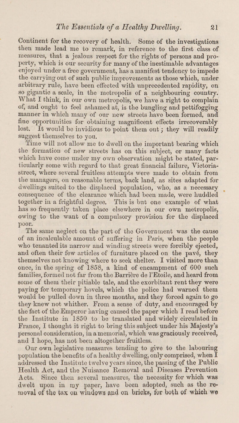 Continent for the recovery of health. Some of the investigations then made lead me to remark, in reference to the first class of measures, that a jealous respect for the rights of persons and pro¬ perty, which is our security for many of the inestimable advantages enjoyed under a free government, has a manifest tendency to impede the carrying out of such public improvements as those which, under arbitrary rule, have been effected with unprecedented rapidity, on so gigantic a scale, in the metropolis of a neighbouring country. What I think, in our own metropolis, we have a right to complain of, and ought to feel ashamed at, is the bungling and pettifogging manner in which many of our new streets have been formed, and fine opportunities for obtaining magnificent effects irrecoverably lost. It would be invidious to point them out; they will readily suggest themselves to you. Time will not allow me to dwell on the important bearing which the formation of new streets has on this subject, or many facts which have come under my own observation might be stated, par¬ ticularly some with regard to that great financial failure, Victoria- street, where several fruitless attempts were made to obtain from the managers, on reasonable terms, back land, as sites adapted for dwellings suited to the displaced population, who, as a necessary consequence of the clearance which had been made, were huddled together in a frightful degree. This is but one example of what has so frequently taken place elsewhere in our own metropolis, owing to the want of a compulsory provision for the displaced poor. The same neglect on the part of the Government was the cause of an incalculable amount of suffering in Paris, when the people who tenanted its narrow and winding streets were forcibly ejected, and often their few articles of furniture placed on the pave, they themselves not knowing where to seek shelter. I visited more than once, in the spring of 1858, a kind of encampment of 600 such families, formed not far from the Barriere de 1’Etoile, and heard from some of them their pitiable tale, and the exorbitant rent they were paying for temporary hovels, which the police had warned them would be pulled down in three months, and they forced again to go they knew not whither. Prom a sense of duty, and encouraged by the fact of the Emperor having caused the paper which I read before the Institute in 1850 to be translated and widely circulated in Prance, I thought it right to bring this subject under his Majesty’s personal consideration, in a memorial, which was graciously received, and I hope, has not been altogether fruitless. Our own legislative measures tending to give to the labouring population the benefits of a healthy dwelling, only comprised, when I addressed the Institute twelve years since, the passing of the Public Health Act, and the Nuisance Bemoval and Diseases Prevention Acts. Since then several measures, the necessity for which was dwelt upon in my paper, have been adopted, such as the re¬ moval of the tax on windows and on bricks, for both of wTkich we