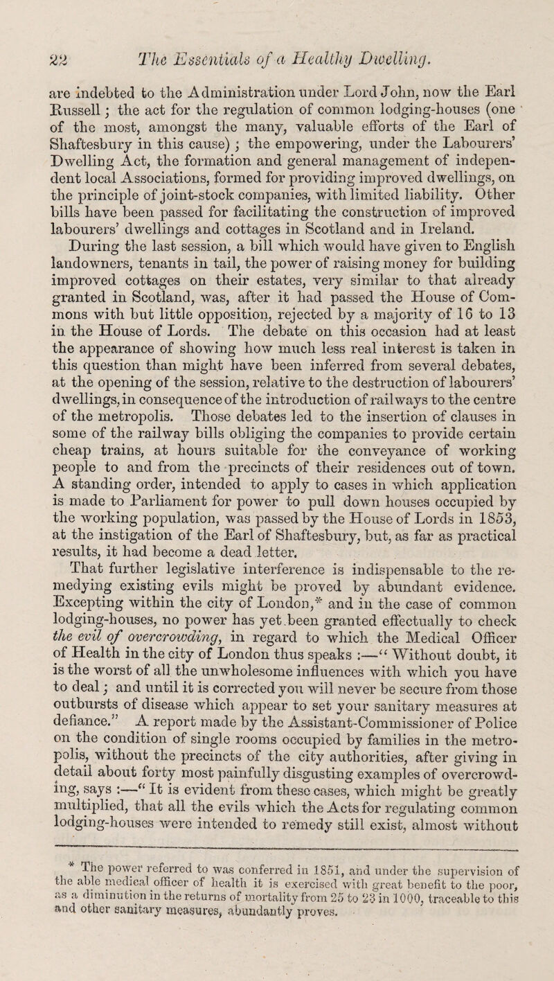 are indebted to the Administration under Lord John, now the Earl Kussell; the act for the regulation of common lodging-houses (one of the most, amongst the many, valuable efforts of the Earl of Shaftesbury in this cause); the empowering, under the Labourers’ Dwelling Act, the formation and general management of indepen¬ dent local Associations, formed for providing improved dwellings, on the principle of joint-stock companies, with limited liability. Other bills have been passed for facilitating the construction of improved labourers’ dwellings and cottages in Scotland and in Ireland. During the last session, a bill which would have given to English landowners, tenants in tail, the power of raising money for building improved cottages on their estates, very similar to that already granted in Scotland, was, after it had passed the House of Com¬ mons with but little opposition, rejected by a majority of 16 to 13 in the House of Lords. The debate on this occasion had at least the appearance of showing how much less real interest is taken in this question than might have been inferred from several debates, at the opening of the session, relative to the destruction of labourers’ dwellings, in consequence of the introduction of railways to the centre of the metropolis. Those debates led to the insertion of clauses in some of the railway bills obliging the companies to provide certain cheap trains, at hours suitable for the conveyance of working people to and from the precincts of their residences out of town. A standing order, intended to apply to cases in which application is made to Parliament for power to pull down houses occupied by the working population, was passed by the House of Lords in 1853, at the instigation of the Earl of Shaftesbury, but, as far as practical results, it had become a dead letter. That further legislative interference is indispensable to the re¬ medying existing evils might be proved by abundant evidence. Excepting within the city of London,* and in the case of common lodging-houses, no power has yet.been granted effectually to check the evil of overcrowding, in regard to which the Medical Officer of Health in the city of London thus speaks a Without doubt, it is the worst of all the unwholesome influences with which you have to deal; and until it is corrected you will never be secure from those outbursts of disease which appear to set your sanitary measures at defiance.” A report made by the Assistant-Commissioner of Police on the condition of single rooms occupied by families in the metro¬ polis, without the precincts of the city authorities, after giving in detail about forty most painfully disgusting examples of overcrowd¬ ing, says a It is evident from these cases, which might be greatly multiplied, that all the evils which the Acts for regulating common lodging-houses were intended to remedy still exist, almost without Ihe power referred to was conferred in 1851, and under the supervision of the able medical officer of health it is exercised with great benefit to the poor, as a diminution in the returns of mortality from 25 to 23 in 1000, traceable to this and other sanitary measures, abundantly proves.