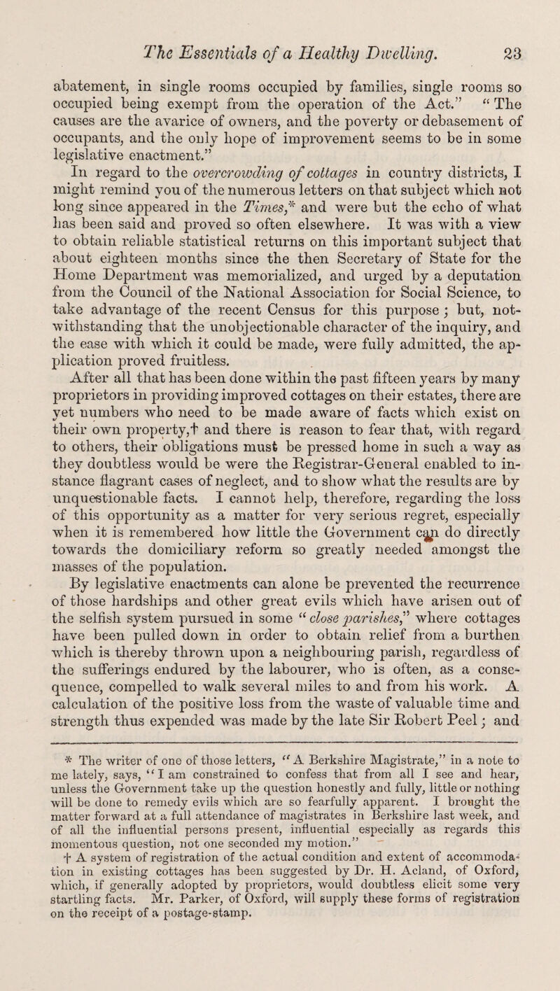 abatement, in single rooms occupied by families, single rooms so occupied being exempt from the operation of the Act.” “ The causes are the avarice of owners, and the poverty or debasement of occupants, and the only hope of improvement seems to be in some legislative enactment.” In regard to the overcrowding of cottages in country districts, I might remind you of the numerous letters on that subject which not long since appeared in the Times f and were but the echo of what has been said and proved so often elsewhere. It was with a view to obtain reliable statistical returns on this important subject that about eighteen months since the then Secretary of State for the Home Department was memorialized, and urged by a deputation from the Council of the National Association for Social Science, to take advantage of the recent Census for this purpose; but, not* withstanding that the unobjectionable character of the inquiry, and the ease with which it could be made, were fully admitted, the ap- plication proved fruitless. After all that has been done within the past fifteen years by many proprietors in providing improved cottages on their estates, there are vet numbers who need to be made aware of facts which exist on «/ , their own property,! and there is reason to fear that, with regard to others, their obligations must be pressed home in such a way as they doubtless would be were the Hegistrar-General enabled to in¬ stance flagrant cases of neglect, and to show what the results are by unquestionable facts. I cannot help, therefore, regarding the loss of this opportunity as a matter for very serious regret, especially when it is remembered how little the Government c^n do directly towards the domiciliary reform so greatly needed amongst the masses of the population. By legislative enactments can alone be prevented the recurrence of those hardships and other great evils which have arisen out of the selfish system pursued in some “ close parishesf where cottages have been pulled down in order to obtain relief from a burthen which is thereby thrown upon a neighbouring parish, regardless of the sufferings endured by the labourer, who is often, as a conse¬ quence, compelled to walk several miles to and from his work. A calculation of the positive loss from the waste of valuable time and strength thus expended was made by the late Sir Boberb Peel; and * The writer of one of those letters, “ A Berkshire Magistrate,” in a note to me lately, says, ‘ ‘ I am constrained to confess that from all I see and hear, unless the Government take up the question honestly and fully, little or nothing will be done to remedy evils which are so fearfully apparent. I brought the matter forward at a full attendance of magistrates in Berkshire last week, and of all the influential persons present, influential especially as regards this momentous question, not one seconded my motion.” fl A system of registration of the actual condition and extent of accommoda* tion in existing cottages has been suggested by Dr. H. Acland, of Oxford, which, if generally adopted by proprietors, would doubtless elicit some very startling facts. Mr. Parker, of Oxford, will supply these forms of registration on the receipt of a postage-stamp.