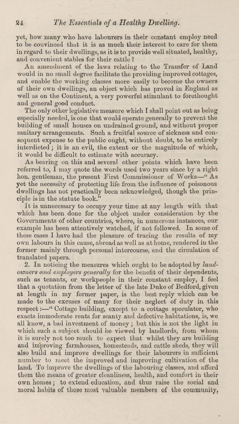 yet, how many who have labourers in their constant employ need to be convinced that it is as much their interest to care for them in regard to their dwellings, as it is to provide well situated, healthy, and convenient stables for their cattle t An amendment of the laws relating to the Transfer of Land would in no small degree facilitate the providing improved cottages, and enable the working classes more easily to become the owners of their own dwellings, an object which has proved in England as well as on the Continent,, a very powerful stimulant to forethought and general good conduct. The only other legislative measure which I shall point out as being especially needed, is one that would operate generally to prevent the building of small houses on undrained ground, and without proper sanitary arrangements. Such a fruitful source of sickness and con¬ sequent expense to the public ought, without doubt, to be entirely interdicted; it is an evil, the extent or the magnitude of which, it would be difficult to estimate with accuracy. As bearing on this and several other points which have been referred to, I may quote the words used two years since by a right hon. gentleman, the present First Commissioner of Works—“ As yet the necessity of protecting life from the influence of poisonous dwellings has not practically been acknowledged, though the prin¬ ciple is in the statute book.” It is unnecessary to occupy your time at any length with that which has been done for the object under consideration by the Governments of other countries, where, in numerous instances, our example has been attentively watched, if not followed. In some of these cases I have had the pleasure of tracing the results of my own labours in this cause, abroad as well as at home, rendered in the former mainly through personal intercourse, and the circulation of translated papers. . 2. In noticing the measures which ought to be adopted by land- owners and employers generally for the benefit of their dependents, such as tenants, or workpeople in their constant employ, I feel that a quotation from the letter of the late Duke of Bedford, given at length in my former paper, is the best reply which can be made to the excuses of many for their neglect of duty in this respect:—“ Cottage building, except to a cottage speculator, who exacts immoderate rents for scanty and defective habitations, is, we all know, a bad investment of money; but this is not the light in which such a subject should be viewed by landlords, from whom it is surely not too much to expect that whilst they are building and improving farmhouses, homesteads, and cattle sheds, the}^ will also build and improve dwellings for their labourers in sufficient number to meet the improved and improving cultivation of the land. To improve the dwellings of the labouring classes, and afford them the means of greater cleanliness, health, and comfort in their own homes; to extend education, and thus raise the social and moral habits of those most valuable members of the community,