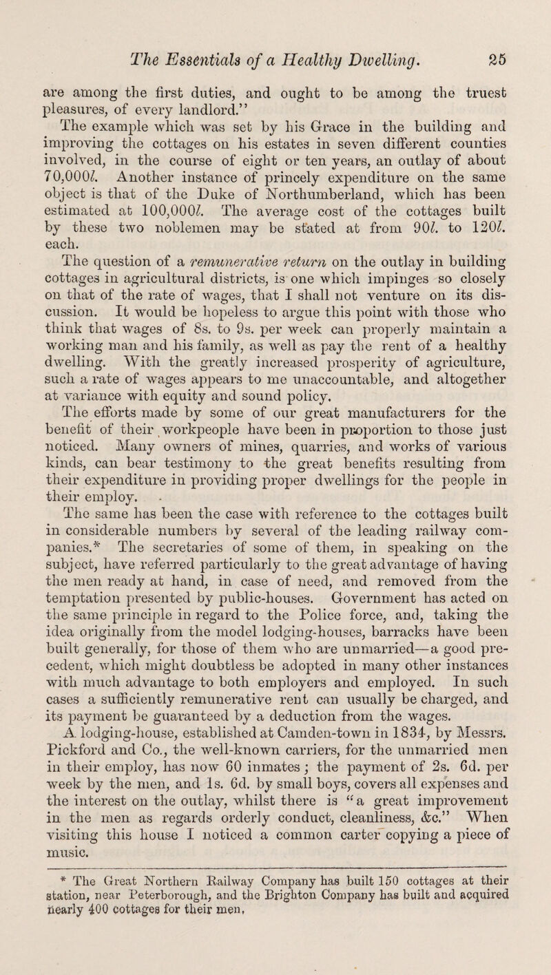 are among the first duties, and ought to be among the truest pleasures, of every landlord.” The example which was set by his Grace in the building and improving the cottages on his estates in seven different counties involved, in the course of eight or ten years, an outlay of about 70,000/. Another instance of princely expenditure on the same object is that of the Duke of Northumberland, which has been estimated ab 100,000/. The average cost of the cottages built by these two noblemen may be stated at from 90/. to 120/. each. The question of a remunerative return on the outlay in building cottages in agricultural districts, is one which impinges so closely on that of the rate of wages, that I shall not venture on its dis¬ cussion. It would be hopeless to argue this point with those who think that wages of 8s. to 9s. per week can properly maintain a working man and his family, as well as pay the rent of a healthy dwelling. With the greatly increased prosperity of agriculture, such a rate of wages appears to me unaccountable, and altogether at variance with equity and sound policy. The efforts made by some of our great manufacturers for the benefit of their workpeople have been in proportion to those just noticed. Many owners of mines, quarries, and works of various kinds, can bear testimony to -the great benefits resulting from their expenditure in providing proper dwellings for the people in their employ. The same has been the case with reference to the cottages built in considerable numbers by several of the leading railway com¬ panies.* The secretaries of some of them, in speaking on the subject, have referred particularly to the great advantage of having the men ready at hand, in case of need, and removed from the temptation presented by public-houses. Government has acted on the same principle in regard to the Police force, and, taking the idea originally from the model lodging-houses, barracks have been built generally, for those of them w ho are unmarried—a good pre¬ cedent, which might doubtless be adopted in many other instances with much advantage to both employers and employed. In such cases a sufficiently remunerative rent can usually be charged, and its payment be guaranteed by a deduction from the wages. A. lodging-house, established at Camden-town in 1834-, by Messrs. Pickford and Co., the well-known carriers, for the unmarried men in their employ, has now 60 inmates; the payment of 2s. 6d. per week by the men, and Is. 6d. by small boys, covers all expenses and the interest on the outlay, whilst there is “ a great improvement in the men as regards orderly conduct, cleanliness, &c.” When visiting this house I noticed a common carter copying a piece of music. * The Great Northern Railway Company has built 150 cottages at their station, near Peterborough, and the Brighton Company has built and acquired nearly 400 cottages for their men,
