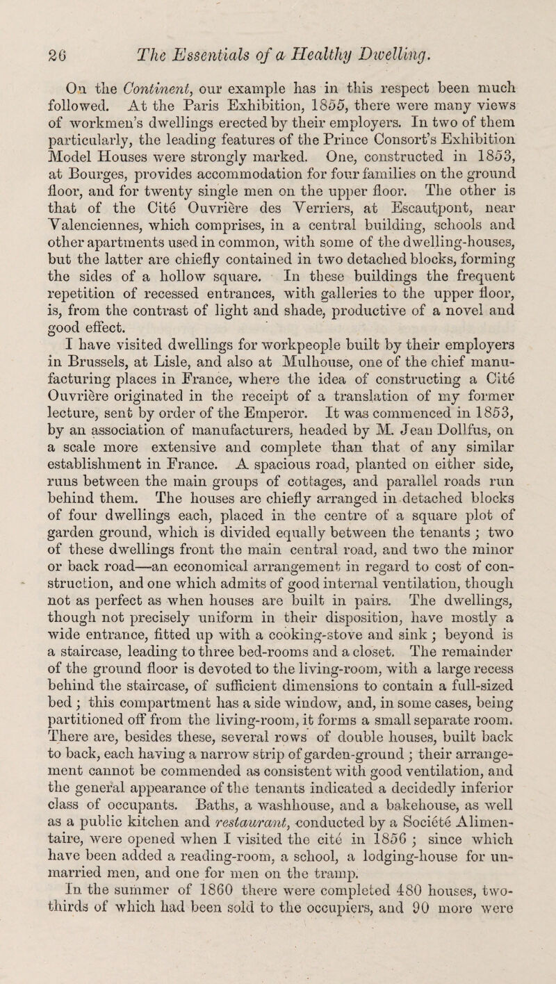 On the Continent, our example has in this respect been much followed. At the Paris Exhibition, 1855, there were many views of workmen’s dwellings erected by their employers. In two of them particularly, the leading features of the Prince Consort’s Exhibition Model Houses were strongly marked. One, constructed in 1853, at Bourges, provides accommodation for four families on the ground floor, and for twenty single men on the upper floor. The other is that of the Cite Ouvriere des Venders, at Escautpont, near Valenciennes, which comprises, in a central building, schools and other apartments used in common, with some of the dwelling-houses, but the latter are chiefly contained in two detached blocks, forming the sides of a hollow square. In these buildings the frequent repetition of recessed entrances, with galleries to the upper floor, is, from the contrast of light and shade, productive of a novel and good effect. I have visited dwellings for workpeople built by their employers in Brussels, at Lisle, and also at Mulhouse, one of the chief manu¬ facturing places in France, where the idea of constructing a Cite Ouvriere originated in the receipt of a translation of my former lecture, sent by order of the Emperor. It was commenced in 1853, by an association of manufacturers, headed by M. Jeau Dollfus, on a scale more extensive and complete than that of any similar establishment in France. A spacious road, planted on either side, runs between the main groups of cottages, and parallel roads run behind them. The houses are chiefly arranged in detached blocks of four dwellings each, placed in the centre of a square plot of garden ground, which is divided equally between the tenants ; two of these dwellings front the main central road, and two the minor or back road—an economical arrangement in regard to cost of con¬ struction, and one which admits of good internal ventilation, though not as perfect as when houses are built in pairs. The dwellings, though not precisely uniform in their disposition, have mostly a wide entrance, fitted up with a cooking-stove and sink ; beyond is a staircase, leading to three bed-rooms and a closet. The remainder of the ground floor is devoted to the living-room, with a large recess behind the staircase, of sufficient dimensions to contain a full-sized bed ; this compartment has a side window, and, in some cases, being partitioned off from the living-room, it forms a small separate room. There are, besides these, several rows of double houses, built back to back, each having a narrow strip of garden-ground ; their arrange¬ ment cannot be commended as consistent with good ventilation, and the general appearance of the tenants indicated a decidedly inferior class of occupants. Baths, a washhouse, and a bakehouse, as well as a public kitchen and restaurant, -conducted by a Societe Alimen- taire, were opened when I visited the cite in 1856 j since which have been added a reading-room, a school, a lodging-house for un¬ married men, and one for men on the tramp. In the summer of 1860 there were completed 480 houses, two- thirds of which had been sold to the occupiers, and 90 more were