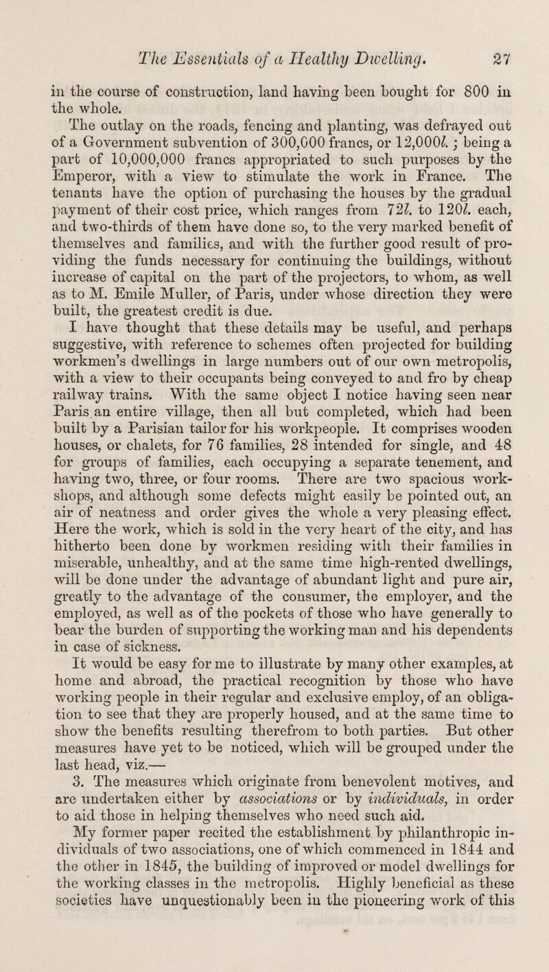 in the course of construction, land having been bought for 800 in the whole. The outlay on the roads, fencing and planting, was defrayed out of a Government subvention of 300,000 francs, or 12,000/. ; being a part of 10,000,000 francs appropriated to such purposes by the Emperor, with a view to stimulate the work in France. The tenants have the option of purchasing the houses by the gradual payment of their cost price, which ranges from 721. to 120/. each, and two-thirds of them have done so, to the very marked benefit of themselves and families, and with the further good result of pro¬ viding the funds necessary for continuing the buildings, without increase of capital on the part of the projectors, to whom, as well as to M. Emile Muller, of Paris, under whose direction they were built, the greatest credit is due. I have thought that these details may be useful, and perhaps suggestive, with reference to schemes often projected for building workmen’s dwellings in large numbers out of our own metropolis, with a view to their occupants being conveyed to and fro by cheap railway trains. With the same object I notice having seen near Paris.an entire village, then all but completed, which had been built by a Parisian tailor for his workpeople. It comprises wooden houses, or chalets, for 76 families, 28 intended for single, and 48 for groups of families, each occupying a separate tenement, and having two, three, or four rooms. There are two spacious work¬ shops, and although some defects might easily be pointed out, an air of neatness and order gives the whole a very pleasing effect. Here the work, which is sold in the very heart of the city, and has hitherto been done by workmen residing with their families in miserable, unhealthy, and at the same time high-rented dwellings, will be done under the advantage of abundant light and pure air, greatly to the advantage of the consumer, the employer, and the employed, as well as of the pockets of those who have generally to bear the burden of supporting the working man and his dependents in case of sickness. It would be easy for me to illustrate by many other examples, at home and abroad, the practical recognition by those who have working people in their regular and exclusive employ, of an obliga¬ tion to see that they are properly housed, and at the same time to show the benefits resulting therefrom to both parties. But other measures have yet to be noticed, which will be grouped under the last head, viz.— 3. The measures which originate from benevolent motives, and are undertaken either by associations or by individuals, in order to aid those in helping themselves who need such aid. My former paper recited the establishment by philanthropic in¬ dividuals of two associations, one of which commenced in 1844 and the other in 1845, the building of improved or model dwellings for the working classes in the metropolis. Highly beneficial as these societies have unquestionably been in the pioneering work of this