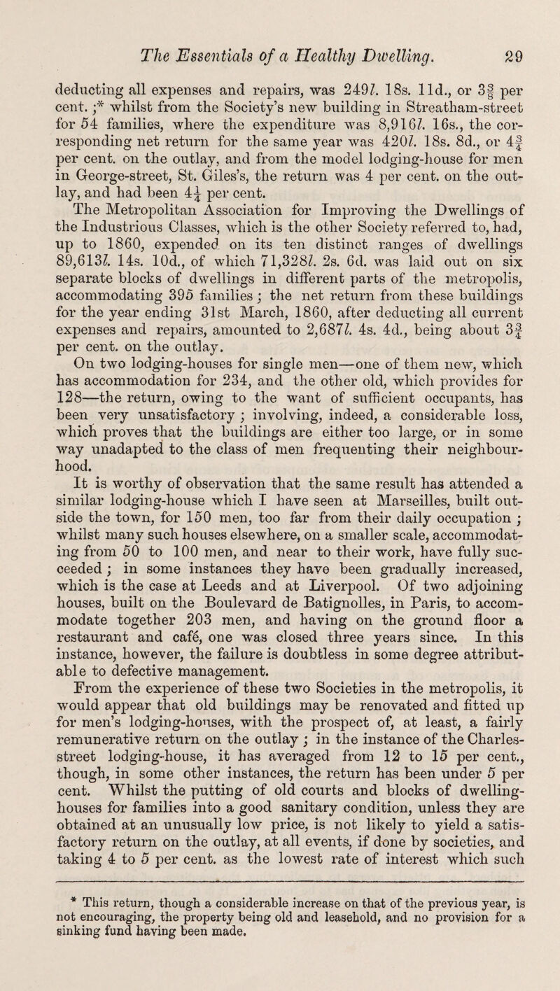 deducting all expenses and repairs, was 2491. 18s. lid., or 3| per cent. ;* whilst from the Society’s new building in Streatham-street for 54 families, where the expenditure was 8,916/. 16s., the cor¬ responding net return for the same year was 420/. 18s. 8d., or 4f per cent, on the outlay, and from the model lodging-house for men in George-street, St. Giles’s, the return was 4 per cent, on the out¬ lay, and had been 4J per cent. The Metropolitan Association for Improving the Dwellings of the Industrious Classes, which is the other Society referred to, had, up to 1860, expended on its ten distinct ranges of dwellings 89,613/. 14s. 10d., of which 71,328/. 2s. 6d. was laid out on six separate blocks of dwellings in different parts of the metropolis, accommodating 395 families; the net return from these buildings for the year ending 31st March, 1860, after deducting all current expenses and repairs, amounted to 2,687/. 4s. 4d., being about 3f per cent, on the outlay. On two lodging-houses for single men—-one of them new, which has accommodation for 234, and the other old, which provides for 128—the return, owing to the want of sufficient occupants, has been very unsatisfactory ; involving, indeed, a considerable loss, which proves that the buildings are either too large, or in some way unadapted to the class of men frequenting their neighbour¬ hood. It is worthy of observation that the same result has attended a similar lodging-house which I have seen at Marseilles, built out¬ side the town, for 150 men, too far from their daily occupation ; whilst many such houses elsewhere, on a smaller scale, accommodat¬ ing from 50 to 100 men, and near to their work, have fully suc¬ ceeded ; in some instances they have been gradually increased, which is the case at Leeds and at Liverpool. Of two adjoining houses, built on the Boulevard de Batignolles, in Paris, to accom¬ modate together 203 men, and having on the ground floor a restaurant and cafd, one was closed three years since. In this instance, however, the failure is doubtless in some degree attribut¬ able to defective management. From the experience of these two Societies in the metropolis, it would appear that old buildings may be renovated and fitted up for men’s lodging-houses, with the prospect of, at least, a fairly remunerative return on the outlay ; in the instance of the Charles- street lodging-house, it has averaged from 12 to 15 per cent., though, in some other instances, the return has been under 5 per cent. Whilst the putting of old courts and blocks of dwelling- houses for families into a good sanitary condition, unless they are obtained at an unusually low price, is not likely to yield a satis¬ factory return on the outlay, at all events, if done by societies, and taking 4 to 5 per cent, as the lowest rate of interest which such * This return, though a considerable increase on that of the previous year, is not encouraging, the property being old and leasehold, and no provision for a sinking fund having been made.