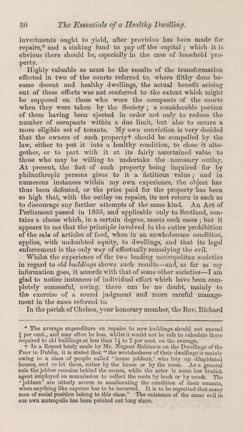 investments ought to yield, after provision has been made for repairs,* and a sinking fund to pay oif the capital : which it is obvious there should be, especially in the case of leasehold pro¬ perty. Highly valuable as must be the results of the transformation effected in two of the courts referred to, where filthy dens be¬ came decent and healthy dwellings, the actual benefit arising out of these efforts was not conferred to the extent which might be supposed on those who were the occupants of the courts when they were taken by the Society • a considerable portion of them having been ejected in order not only to reduce the number of occupants within a due limit, but also to secure a more eligible set of tenants. My own conviction is very decided that the owners of such property! should be compelled by the law, either to put it into a healthy condition, to close it alto¬ gether, or to part with it at its fairly ascertained value to those who may be willing to undertake the necessary outlay. At present, the fact of such property being inquired for by philanthropic persons gives to it a fictitious value j and in numerous instances within my own experience, the object has thus been defeated, or the price paid for the property has been so high that, with the outlay on repairs, its net return is such as to discourage any further attempts of the same kind. An Act of Parliament passed in 1855, and applicable only to Scotland, con¬ tains a clause which, in a certain degree, meets such cases ; but it appears to me that the principle involved in the entire prohibition of the sale of articles of food, when in an unwholesome condition, applies, with undoubted equity, to dwellings, and that its legal enforcement is the only way of effectually remedying the evil. Whilst the experience of the two leading metropolitan societies in regard, to old buildings shows such results—and, as far as my information goes, it accords with that of some other societies—~I am glad to notice instances of individual effort which have been com¬ pletely successful, owing, there can be no doubt, mainly to the exercise of a sound judgment and more careful manage¬ ment in the cases referred to. In the parish of Chelsea, your honorary member, the Rev. Richard * The average expenditure on repairs to new buildings should not exceed | per cent., and may often be less, whilst it would not be safe to calculate those required to old buildings at less than to 2 per cent, on the average. t In a Report lately made by Mr. Nugent Robinson on the Dwellings of the Poor in Dublin, it is stated that “ the wretchedness of their dwellings is mainly owing to a class of people called ‘ house jobbers, ’ who buy up dilapidated houses, and re-let them, either by the house or by the room. As a general rule 'the jobber remains behind the scenes, while the actor is some low brutish agent employed on commission to collect the rents by hook or by crook. The ‘jobbers’ are utterly averse to ameliorating the condition of their tenants, when anything like expense has to be incurred. It is to be regretted that many men of social position belong to this class.” The existence of the same evil in our own metropolis has been pointed out long since, .