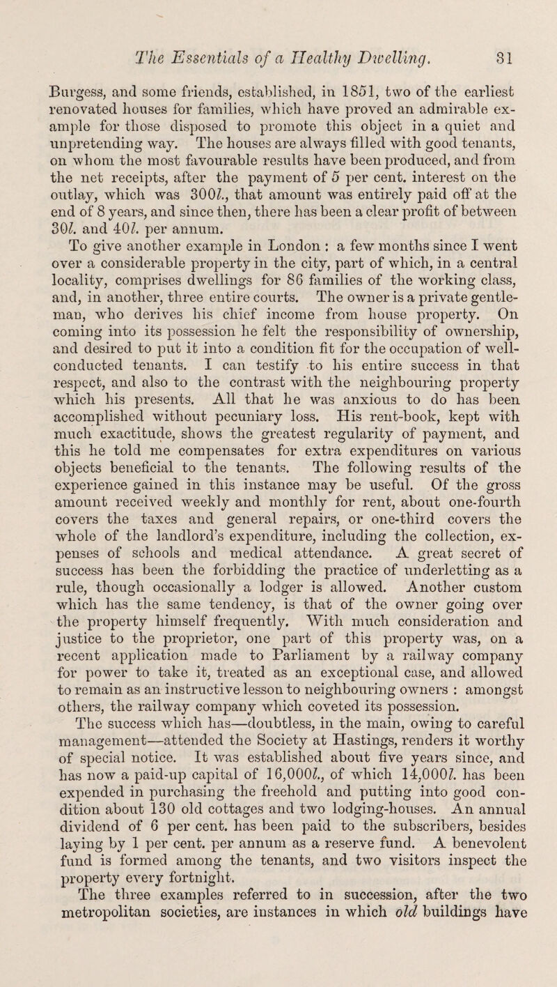 Burgess, and some friends, established, in 1851, two of the earliest renovated houses for families, which have proved an admirable ex¬ ample for those disposed to promote this object in a quiet and unpretending way. The houses are always filled with good tenants, on whom the most favourable results have been produced, and from the net receipts, after the payment of 5 per cent, interest on the outlay, which was 300/., that amount was entirely paid off at the end of 8 years, and since then, there has been a clear profit of between 30/. and 40/. per annum. To give another example in London : a few months since I went over a considerable property in the city, part of which, in a central locality, comprises dwellings for 86 families of the working class, and, in another, three entire courts. The owner is a private gentle¬ man, who derives his chief income from house property. On coming into its possession he felt the responsibility of ownership, and desired to put it into a condition fit for the occupation of well- conducted tenants. I can testify to his entire success in that respect, and also to the contrast with the neighbouring property which his presents. All that he was anxious to do has been accomplished without pecuniary loss. His rent-book, kept with much exactitude, shows the greatest regularity of payment, and this he told me compensates for extra expenditures on various objects beneficial to the tenants. The following results of the experience gained in this instance may be useful. Of the gross amount received weekly and monthly for rent, about one-fourth covers the taxes and general repairs, or one-third covers the whole of the landlord’s expenditure, including the collection, ex¬ penses of schools and medical attendance. A great secret of success has been the forbidding the practice of underletting as a rule, though occasionally a lodger is allowed. Another custom which has the same tendency, is that of the owner going over the property himself frequently. With much consideration and justice to the proprietor, one part of this property was, on a recent application made to Parliament by a railway company for power to take it, treated as an exceptional case, and allowed to remain as an instructive lesson to neighbouring owners : amongst others, the railway company which coveted its possession. The success which has—doubtless, in the main, owing to careful management—-attended the Society at Hastings, renders it worthy of special notice. It was established about five years since, and has now a paid-up capital of 16,000/., of which 14,000/. has been expended in purchasing the freehold and putting into good con¬ dition about 130 old cottages and two lodging-houses. An annual dividend of 6 per cent, has been paid to the subscribers, besides laying by 1 per cent, per annum as a reserve fund. A benevolent fund is formed among the tenants, and two visitors inspect the property every fortnight. The three examples referred to in succession, after the two metropolitan societies, are instances in which old buildings have