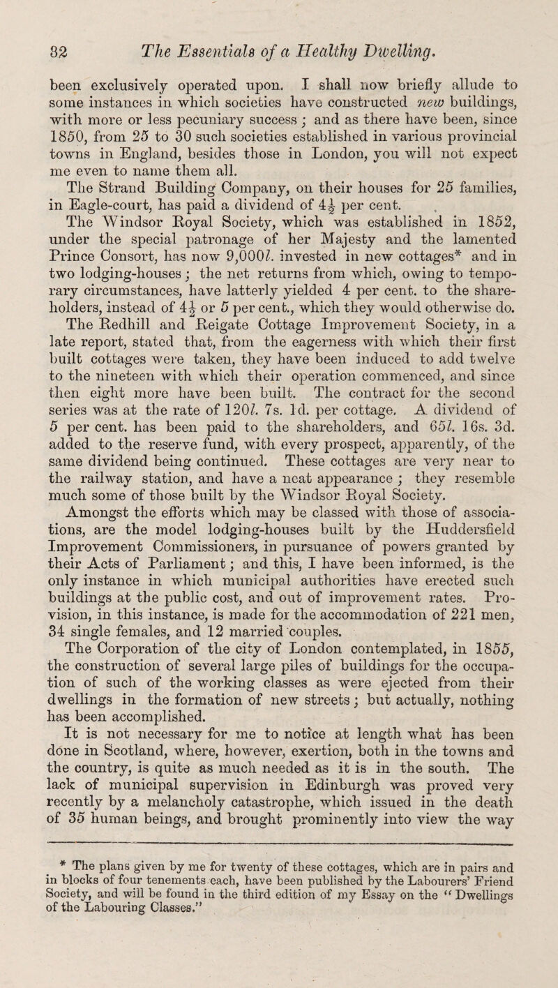 been exclusively operated upon. I shall now briefly allude to some instances in which societies have constructed new buildings, with more or less pecuniary success ; and as there have been, since 1850, from 25 to 30 such societies established in various provincial towns in England, besides those in London, you will not expect me even to name them all. The Strand Building Company, on their houses for 25 families, in Eagle-court, has paid a dividend of 4J per cent. The Windsor Boyal Society, which was established in 1852, under the special patronage of her Majesty and the lamented Prince Consort, has now 9,0002. invested in new cottages* and in two lodging-houses ; the net returns from which, owing to tempo¬ rary circumstances, have latterly yielded 4 per cent, to the share¬ holders, instead of 4\ or 5 per cent., which they would otherwise do. The Bedhill and Pteigate Cottage Improvement Society, in a late report, stated that, from the eagerness with which their first built cottages were taken, they have been induced to add twelve to the nineteen with which their operation commenced, and since then eight more have been built. The contract for the second series was at the rate of 1202. 7s. Id. per cottage. A dividend of 5 per cent, has been paid to the shareholders, and 652. 16s. 3d. added to the reserve fund, with every prospect, apparently, of the same dividend being continued. These cottages are very near to the railway station, and have a neat appearance ; they resemble much some of those built by the Windsor Boyal Society. Amongst the efforts which may be classed with those of associa¬ tions, are the model lodging-houses built by the Huddersfield Improvement Commissioners, in pursuance of powers granted by their Acts of Parliament; and this, I have been informed, is the only instance in which municipal authorities have erected such buildings at the public cost, and out of improvement rates. Pro¬ vision, in this instance, is made for the accommodation of 221 men, 34 single females, and 12 married couples. The Corporation of the city of London contemplated, in 1855, the construction of several large piles of buildings for the occupa¬ tion of such of the working classes as were ejected from their dwellings in the formation, of new streets; but actually, nothing has been accomplished. It is not necessary for me to notice at length, what has been done in Scotland, where, however, exertion, both in the towns and the country, is quite as much needed as it is in the south. The lack of municipal supervision in Edinburgh was proved very recently by a melancholy catastrophe/which issued in the death of 35 human beings, and brought prominently into view the way * The plans given by me for twenty of these cottages, which are in pairs and in blocks of four tenements each, have been published by the Labourers’ Friend Society, and will be found in the third edition of my Essay on the u Dwellings of the Labouring Classes.”