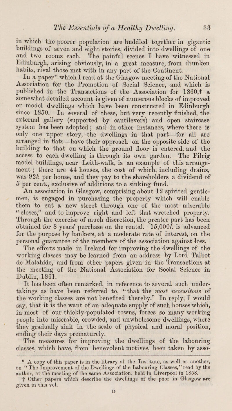 in which the poorer population are huddled together in gigantic buildings of seven and eight stories, divided into dwellings of one and two rooms each. The painful scenes I have witnessed in Edinburgh, arising obviously, in a great measure, from drunken habits, rival those met with in any part of the Continent. In a paper* which I read at the Glasgow meeting of the National Association for the Promotion of Social Science, and which is published in the Transactions of the Association for 1860,t a somewhat detailed account is given of numerous blocks of improved or model dwellings which have been constructed in Edinburgh since 1850. In several of these, but very recently finished, the external gallery (supported by cantilevers) and open staircase system has been adopted; and in other instances, where there is only one upper story, the dwellings in that part—for all are arranged in fiats—have their approach on the opposite side of the building to that on which the ground floor is entered, and the access to each dwelling is through its own garden. The Pilrig model buildings, near Leith-walk, is an example of this arrange¬ ment ; there are 44 houses, the cost of which, including drains, was 9 21; per house, and they pay to the shareholders a dividend of 5 per cent., exclusive of additions to a sinking fund. An association in Glasgow, comprising about 12 spirited gentle¬ men, is engaged in purchasing the property which will enable them to cut a new street through one of the most miserable “ closes,5’ and to improve right and left that wretched property. Through the exercise of much discretion, the greater part has been obtained for 8 years’ purchase on the rental. 15,000/. is advanced for the purpose by bankers, at a moderate rate of interest, on the personal guarantee of the members of the association against -loss. The efforts made in Ireland for improving the dwellings of the working classes may be learned from an address by Lord Talbot de Mai abide, and from other papers given in the Transactions at the meeting of the National Association for Social Science in Dublin, 1861. It has been often remarked, in reference to several such under¬ takings as have been referred to, “that the most necessitous of the working classes are not benefited thereby.” In reply, I would say, that it is the want of an adequate supply of such houses which, in most of our thickly-populated towns, forces so many working people into miserable, crowded, and unwholesome dwellings, where they gradually sink in the scale of physical and moral position, ending their days prematurely. The measures for improving the dwellings of the labouring classes, which have, from benevolent motives, been taken by asso- * A copy of this paper is in the library of the Institute, as well as another, on “The Improvement of the Dwellings of the Labouring Classes/’read by the author, at the meeting of the same Association, held in Liverpool in 1858. f Other papers which describe the dwellings of the poor in Glasgow are given in this vol. D