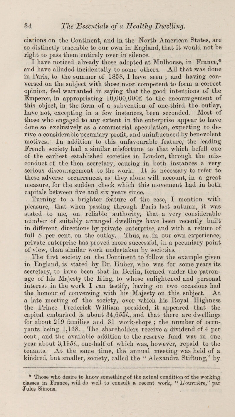 clarions on the Continent, and in the North American States, are so distinctly traceable to our own in England, that it would not be right to pass them entirely over in silence. I have noticed already those adopted at Mulhouse, in France,* and have alluded incidentally to some others. All that was done in Paris, to the summer of 1858, I have seen ; and having con¬ versed on the subject with those most competent to form a correct opinion, feel warranted in saying that the good intentions of the Emperor, in appropriating 10,000,000f. to the encouragement of this object, in the form of a subvention of one-third the outlay, have not, excepting in a few instances, been seconded. Most of those who engaged to any extent in the enterprise appear to have done so exclusively as a commercial speculation, expecting to de¬ rive a considerable pecuniary profit, and uninfluenced by benevolent motives. In addition to this unfavourable feature, the leading French society had a similar misfortune to that which befell one of the earliest established societies in London, through the mis¬ conduct of the then secretary, causing in both instances a very serious discouragement to the work. It is necessary to refer to these adverse occurrences, as they alone will account, in a great measure, for the sudden check which this movement had in both capitals between five and six years since. Turning to a brighter feature of the case, I mention with pleasure, that when passing through Paris last autumn, it was stated to me, on reliable authority, that a very considerable number of suitably arranged dwellings have been recently built in different directions by private enterprise, and with a return of full 8 per cent, on the outlay. Thus, as in our own experience, private enterprise has proved more successful, in a pecuniary point of view, than similar work undertaken by societies. The first society on the Continent to follow the example given in England, is stated by Dr. Huber, who was for some years its secretary, to have been that in Berlin, formed under the patron¬ age of his Majesty the King, to whose enlightened and personal interest in. the work I can testify, having on two occasions had the honour of conversing with his Majesty on this subject. At a late meeting of the society, over which his Boyal Highness the Prince Frederick William presided, it appeared that the capital embarked is about 34,655L and that there are dwellings for about 219 families and 31 work-shops ; the number of occu¬ pants being 1,168. The shareholders receive a dividend of 4 per cent., and the available addition to the reserve fund was in one year about 3,195£, one-half of which was, however, repaid to the tenants. At the same time, the annual meeting was held of a kindred, but smaller, society, called the “ Alexandra Stiftung,” by * Those who desire to know something of the actual condition of the working classes in France, will do well to consult a recent work, “ Ifouvrifere,” par Jules Simons.
