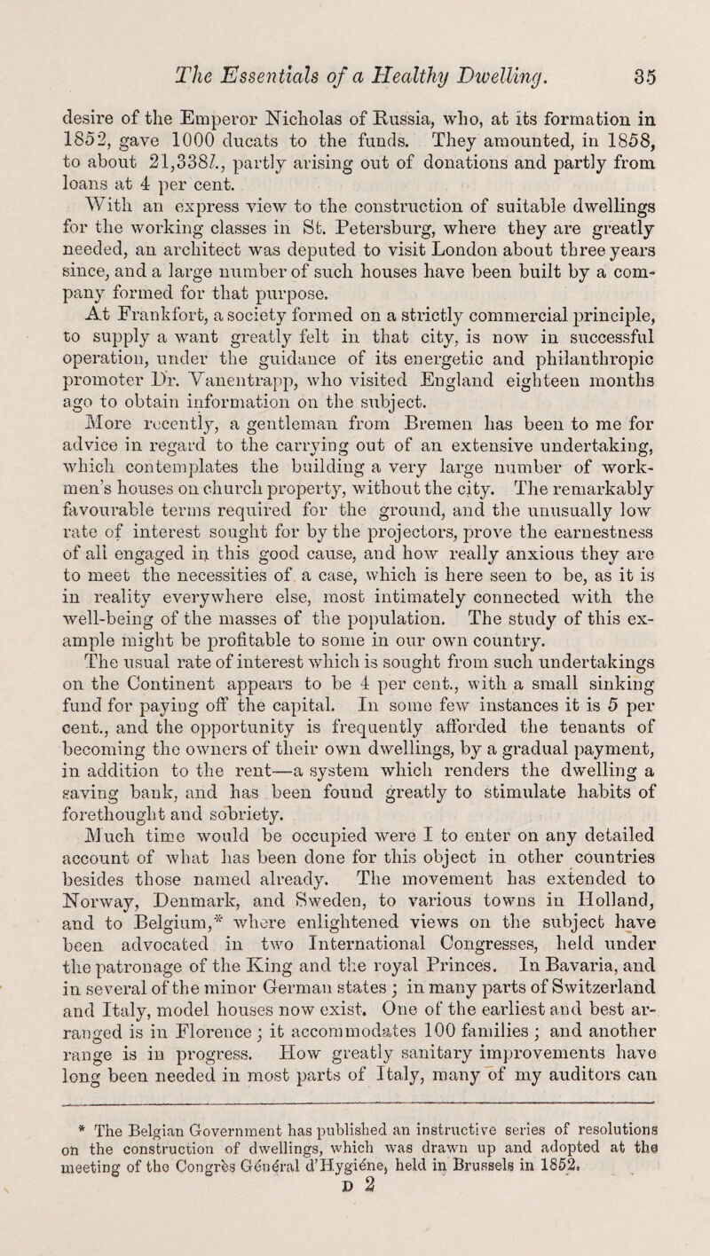 desire of the Emperor Nicholas of Russia, who, at its formation in 1852, gave 1000 ducats to the funds. They amounted, in 1858, to about 21,338/., partly arising out of donations and partly from loans at 4 per cent. With an express view to the construction of suitable dwellings for the working classes in St. Petersburg, where they are greatly needed, an architect was deputed to visit London about three years since, and a large number of such houses have been built by a com¬ pany formed for that purpose. At Frankfort, a society formed on a strictly commercial principle, to supply a want greatly felt in that city, is now in successful operation, under the guidance of its energetic and philanthropic promoter Dr. Yanentrapp, who visited England eighteen months ago to obtain information on the subject. More recently, a gentleman from Bremen has been to me for advice in regard to the carrying out of an extensive undertaking, which contemplates the building a very large number of work¬ men’s houses on church property, without the city. The remarkably favourable terms required for the ground, and the unusually low rate of interest sought for by the projectors, prove the earnestness of all engaged in this good cause, and how really anxious they are to meet the necessities of a case, which is here seen to be, as it is in reality everywhere else, most intimately connected with the well-being of the masses of the population. The study of this ex¬ ample might be profitable to some in our own country. The usual rate of interest which is sought from such undertakings on the Continent appears to be 4 per cent., with a small sinking fund for paying off the capital. In some few instances it is 5 per cent., and the opportunity is frequently afforded the tenants of becoming the owners of their own dwellings, by a gradual payment, in addition to the rent—a system which renders the dwelling a saving bank, and has been found greatly to stimulate habits of forethought and sobriety. Much time would be occupied were I to enter on any detailed account of what has been done for this object in other countries besides those named already. The movement has extended to Norway, Denmark, and Sweden, to various towns in Holland, and to Belgium,* where enlightened views on the subject have been advocated in two International Congresses, held under the patronage of the King and the royal Princes. In Bavaria, and in several of the minor German states ; in many parts of Switzerland and Italy, model houses now exist. One of the earliest and best ar¬ ranged is in Florence ; it accommodates 100 families ; and another range is in progress. How* greatly sanitary improvements have long been needed in most parts of Italy, many of my auditors can * The Belgian Government has published an instructive series of resolutions on the construction of dwellings, which was drawn up and adopted at the meeting of the Congrhs Ghuhal d’Hygiene, held in Brussels in 1852. D 2