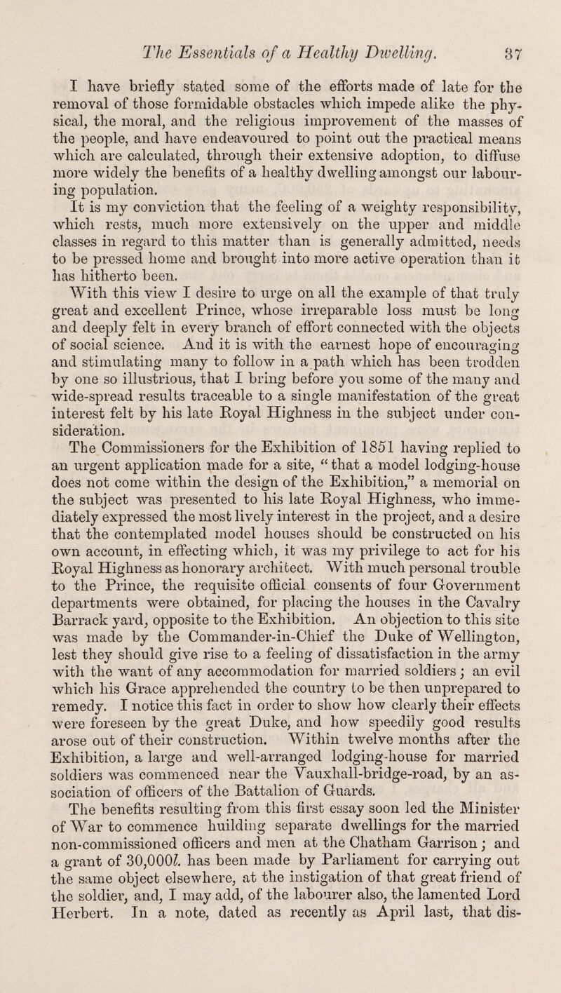 I have briefly stated some of the efforts made of late for the removal of those formidable obstacles which impede alike the phy¬ sical, the moral, and the religious improvement of the masses of the people, and have endeavoured to point out the practical means which are calculated, through their extensive adoption, to diffuse more widely the benefits of a healthy dwelling amongst our labour- ing population. It is my conviction that the feeling of a weighty responsibilitv, which rests, much more extensively on the upper and middle classes in regard to this matter than is generally admitted, needs to be pressed home and brought into more active operation than it has hitherto been. With this view I desire to urge on all the example of that truly great and excellent Prince, whose irreparable loss must be long and deeply felt in every branch of effort connected with the objects of social science. And it is with the earnest hope of encouraging and stimulating many to follow in a path which has been trodden by one so illustrious, that I bring before you some of the many and wide-spread results traceable to a single manifestation of the great interest felt by his late Royal Highness in the subject under con¬ sideration. The Commissioners for the Exhibition of 1851 having replied to an urgent application made for a site, “ that a model lodging-house does not come within the design of the Exhibition,” a memorial on the subject was presented to his late Royal Highness, who imme¬ diately expressed the most lively interest in the project, and a desire that the contemplated model houses should be constructed on his own account, in effecting which, it was my privilege to act for his Royal Highness as honorary architect. With much personal trouble to the Prince, the requisite official consents of four Government departments were obtained, for placing the houses in the Cavalry Barrack yard, opposite to the Exhibition. An objection to this site was made by the Commander-in-Chief the Duke of Wellingtou, lest they should give rise to a feeling of dissatisfaction in the army with the want of any accommodation for married soldiers; an evil which his Grace apprehended the country to be then unprepared to remedy. I notice this fact in order to show how clearly their effects were foreseen by the great Duke, and how speedily good results arose out of their construction. Within twelve months after the Exhibition, a large and well-arranged lodging-house for married soldiers was commenced near the Vauxhall-bridge-road, by an as¬ sociation of officers of the Battalion of Guards. The benefits resulting from this first essay soon led the Minister of War to commence huilding separate dwellings for the married non-commissioned officers and men at the Chatham Garrison; and a grant of 30,000?. has been made by Parliament for carrying out the same object elsewhere, at the instigation of that great friend of the soldier, and, I may add, of the labourer also, the lamented Lord Herbert. In a note, dated as recently as April last, that dis-