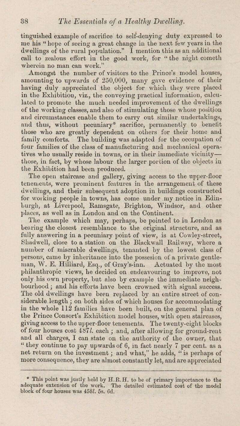 tinguished example of sacrifice to self-denying duty expressed to me bis “hope of seeing a great change in the next few years in the dwellings of the rural population.5’ I mention this as an additional call to zealous effort in the good work, for “ the night cometh wherein no man can work.” Amongst the number of visitors to the Prince’s model houses, amounting to upwards of 250,000, many gave evidence of their having duly appreciated the object for which they were placed in the Exhibition, viz., the conveying practical information, calcu¬ lated to promote the much needed improvement of the dwellings of the working classes, and also of stimulating those whose position and circumstances enable them to carry out similar undertakings, and thus, without pecuniary* sacrifice, permanently to benefit those who are greatly dependent on others for their home and family comforts. The building was adapted for the occupation of four families of the class of manufacturing and mechanical opera¬ tives who usually reside in towns, or in their immediate vicinity— those, in fact, by whose labour the larger portion of the objects in the Exhibition had been produced. The open staircase and gallery, giving access to the upper-floor tenements, were prominent features in the arrangement of these dwellings, and their subsequent adoption in buildings constructed for wor king people in towns, has come under my notice in Edin¬ burgh, at Liverpool, Bamsgate, Brighton, Windsor, and other places, as well as in London and on the Continent. The example which may, perhaps, be pointed to in London as bearing the closest resemblance to the original structure, and as fully answering in a pecuniary point of view, is at Cowley-street, Shadwell, close to a station on the Blaekwall Bailway, where a number of miserable dwellings, tenanted by the lowest class of persons, came by inheritance into the possesion of a private gentle¬ man, W. E. Hilliard, Esq., of Gray’s-inn. Actuated by the most philanthropic views, he decided on endeavouring to improve, not only his own property, but also by example the immediate neigh¬ bourhood ; and his efforts have been crowned with signal success. The old dwellings have been replaced by an entire street of con¬ siderable length ; on both sides of which houses for accommodating in the whole 112 families have been built, on the genei’al plan of the Prince Consort’s Exhibition model houses, with open staircases, giving access to the upper-floor tenements. The twenty-eight blocks of four houses cost 487k each ; and, after allowing for ground-rent and all charges, 1 can state on the authority of the owner, that “ they continue to pay upwards of 6, in fact nearly 7 per cent, as a net return on the investment ; and what,” he adds, “is perhaps of more consequence, they are almost constantly let, and are appreciated * This point was justly held by H.JEt.H. to be of primary importance to the adequate extension of the work. The detailed estimated cost of the model block of four houses was 458k 5s. 6d.