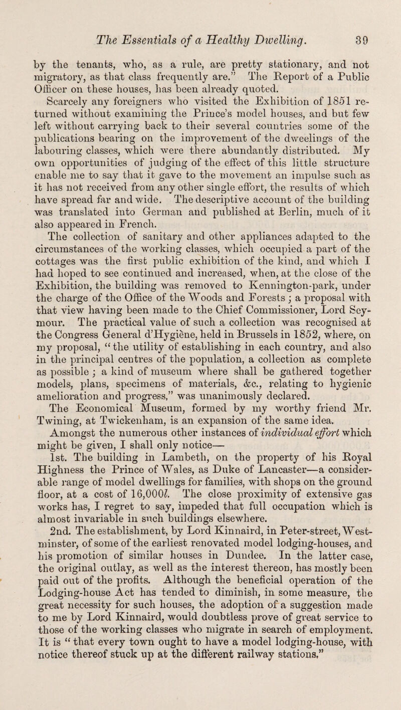 by the tenants, who, as a rule, are pretty stationary, and not migratory, as that class frequently are.” The Report of a Public Officer on these houses, lias been already quoted. Scarcely any foreigners who visited the Exhibition of 1851 re¬ turned without examining the Prince’s model houses, and but few left without carrying back to their several countries some of the publications bearing on the improvement of the dweelings of the labouring classes, which were there abundantly distributed. My own opportunities of judging of the effect of this little structure enable me to say that it gave to the movement an impulse such as it has not received from any other single effort, the results of which have spread far and wide. The descriptive account of the building was translated into German and published at Berlin, much of it also appeared in French. The collection of sanitary and other appliances adapted to the circumstances of the working classes, which occupied a part of the cottages was the first public exhibition of the kind, and which I had hoped to see continued and increased, when, at the close of the Exhibition, the building was removed to Kennington-park, under the charge of the Office of the Woods and Eorests ; a proposal with that view having been made to the Chief Commissioner, Lord Sey¬ mour. The practical value of such a collection was recognised at the Congress General d’Hygiene, held in Brussels in 1852, where, on my proposal, “ the utility of establishing in each country, and also in the principal centres of the population, a collection as complete as possible ; a kind of museum where shall be gathered together models, plans, specimens of materials, &c., relating to hygienic amelioration and progress,” was unanimously declared. The Economical Museum, formed by my worthy friend Mr. Twining, at Twickenham, is an expansion of the same idea. Amongst the numerous other instances of individual effort which might be given, I shall only notice—• 1st. The building in Lambeth, on the property of his Royal Highness the Prince of Wales, as Duke of Lancaster—a consider¬ able range of model dwellings for families, with shops on the ground floor, at a cost of 16,000L The close proximity of extensive gas works has, I regret to say, impeded that full occupation which is almost invariable in such buildings elsewhere. 2nd. The establishment, by Lord Kinnaird, in Peter-street, West¬ minster, of some of the earliest renovated model lodging-houses, and his promotion of similar houses in Dundee. In the latter case, the original outlay, as well as the interest thereon, has mostly been paid out of the profits. Although the beneficial operation of the Lodging-house Act has tended to diminish, in some measure, the great necessity for such houses, the adoption of a suggestion made to me by Lord Kinnaird, would doubtless prove of great service to those of the working classes who migrate in search of employment. It is “ that every town ought to have a model lodging-house, with notice thereof stuck up at the different railway stations,”