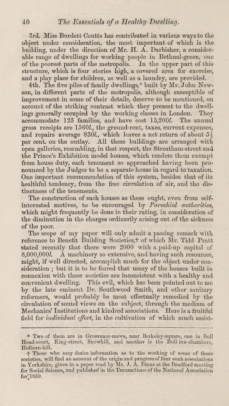 3rd. Miss Bardett Coutts has contributed in various ways to the object under consideration, the most important of which is the building, under the direction of Mr. H. A. Darbisher, a consider¬ able range of dwellings for working people in Bethnal-green, one of the poorest parts of the metropolis. In the upper part of this structure, which is four stories high, a covered area for exercise, and a play place for children, as well as a laundry, are provided. 4th. The five piles of family dwellings,* built by Mr. John New- son, in different parts of the metropolis, although susceptible of improvement in some of their details, deserve to be mentioned, on account of the striking contrast which they present to the dwell¬ ings generally occupied by the working classes in London. They accommodate 125 families, and have cost 13,200?. The annual gross receipts are 15601., the ground-rent, taxes, current expenses, and repairs average 830?., which leaves a net return of about 5J per cent, on the outlay. All these buildings are arranged with open galleries, resembling, in that respect, the Streatham-street and the Prince’s Exhibition model houses, which renders them exempt from house duty, each tenement so approached having been pro¬ nounced by the Judges to be a separate house in regard to taxation. One important recommendation of this system, besides that of its healthful tendency, from the free circulation of air, and the dis¬ tinctness of the tenements. The construction of such houses as these ought, even from self- interested motives, to be encouraged by Parochial authorities, which might frequently be done in their rating, in consideration of the diminution in the charges ordinarily arising out of the sickness of the poor. The scope of my paper will only admit a passing remark with reference to Benefit Building Societies,! of which Mr. Tidd Pratt stated recently that there were 2000 with a paid-up capital of 8,000,000?. A machinery so extensive, and having such resources, might, if well directed, accomplish much for the object under con¬ sideration ; but it is to be feared that many of the houses built in connexion with these societies are inconsistent with a healthy and convenient dwelling. This evil, which has been pointed out to me by the late eminent Dr. Southwood Smith, and other sanitary reformers, would probably be most effectually remedied by the circulation of sound views on the subject, through the medium of Mechanics’ Institutions and kindred associations. Here is a fruitful field for individual effort, in the cultivation of which much assist- * Two of them are in Grosvenor-mews, near Berkeley-square, one in Bull Head-court, King-street, Snowhill, and another is the Bull-inn-chambers, Holborn-hill. k Those who may desire information as to the working of some of these societies, will find an account of the origin and progress of four such associations in Yorkshire, given in a paper read by Mr. J. A. Binns at the Bradford meeting for Social Science, and published in the Transactions of the National Association fowl 859.