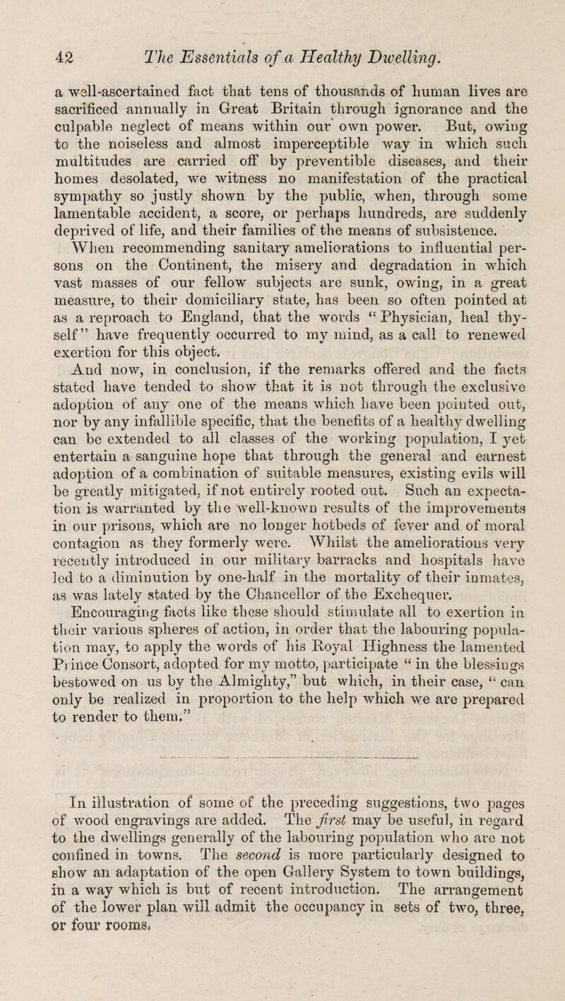 a well-ascertained fact that tens of thousands of human lives are sacrificed annually in Great Britain through ignorance and the culpable neglect of means within our’ own power. But, owing to the noiseless and almost imperceptible way in which such multitudes are carried off by preventible diseases, and their homes desolated, we witness no manifestation of the practical sympathy so justly shown by the public, when, through some lamentable accident, a score, or perhaps hundreds, are suddenly deprived of life, and their families of the means of subsistence. When recommending sanitary ameliorations to influential per¬ sons on the Continent, the misery and degradation in which vast masses of our fellow subjects are sunk, owing, in a great measure, to their domiciliary state, has been so often pointed at as a reproach to England, that the words “ Physician, heal thy¬ self” have frequently occurred to my mind, as a call to renewed exertion for this object. And now, in conclusion, if the remarks offered and the facts stated have tended to show that it is not through the exclusive adoption of any one of the means which have been pointed out, nor by any infallible specific, that the benefits of a healthy dwelling can be extended to all classes of the working population, I yet entertain a sanguine hope that through the general and earnest adoption of a combination of suitable measures, existing evils will be greatly mitigated, if not entirely rooted out. Such an expecta¬ tion is warranted by the well-known results of the improvements in our prisons, which are no longer hotbeds of fever and of moral, contagion as they formerly were. Whilst the ameliorations very recently introduced in our military barracks and hospitals have led to a diminution by one-lialf in the mortality of their inmates, as was lately stated by the Chancellor of the Exchequer. Encouraging facts like these should stimulate all to exertion in their various spheres of action, in order that the labouring popula¬ tion may, to apply the words of his Boyal Highness the lamented Prince Consort, adopted for my motto, participate “ in the blessings bestowed on us by the Almighty/’ but which, in their case, “ can only be realized in proportion to the help which we are prepared to render to them.” In illustration of some of the preceding suggestions, two pages of wood engravings are added. The first may be useful, in regard to the dwellings generally of the labouring population who are not confined in towns. The second is more particularly designed to show an adaptation of the open Gallery System to town buildings* in a way which is but of recent introduction. The arrangement of the lower plan will admit the occupancy in sets of two, three, or four rooms*