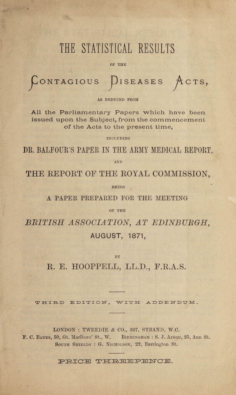 ONTAGIOUS AS DEDUCED FBOM All the Parliamentary Papers which have been issued upon the Subject, from the commencement of the Acts to the present time, INCLUDING DE. BALFOUB'S PAPEE IN THE ABMY MEDICAL EEPOET, AND THE EEPOET OF THE EOYAL COMMISSION,, BEING A PAPER PREPARED EOR THE MEETING OF THE BRITISH ASSOCIATION, AT EDINBURGH, AUGUST, 1871, OF THE P ISEASES CTS BY E. E. HOOPPELL, LL.D., F.E.A.S. •X1 H I IR, X> E X) I T I O XT 7 WITH _A_ ID ID IE XT X) XT 3VE . LONDON : TWEEDIE & CO., 337, STRAND, W.C. TP C. Banks, 50, Gt. Marlboro’ St., W. Birmingham : S. J. Ainge, 25, Ann St- South Shields : G. Nicholson, 22, Barrington St. PRICE THREEPE3STCE.