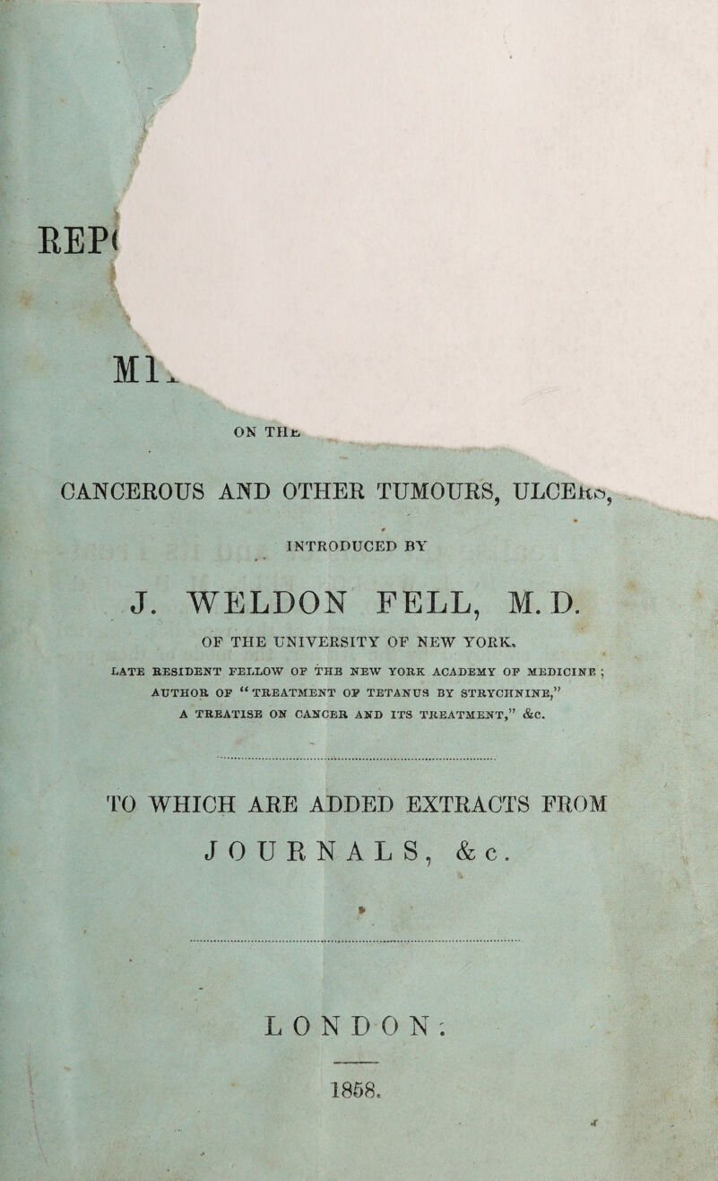 t # REP< Ml. ON THjk- CANCEROUS AND OTHER TUMOURS, ULCERo, * INTRODUCED BY J. WELDON FELL, M. D. OF THE UNIVERSITY OF NEW YORK, LATE RESIDENT FELLOW OP THE NEW YORK ACADEMY OP MEDICINE ; AUTHOR OF “ TREATMENT OF TETANUS BY STRYCHNINE,” A TREATISE ON CANCER AND ITS TREATMENT,” &C. TO WHICH ARE ADDED EXTRACTS FROM JOURNALS, & c. » LONDON; JC 1858