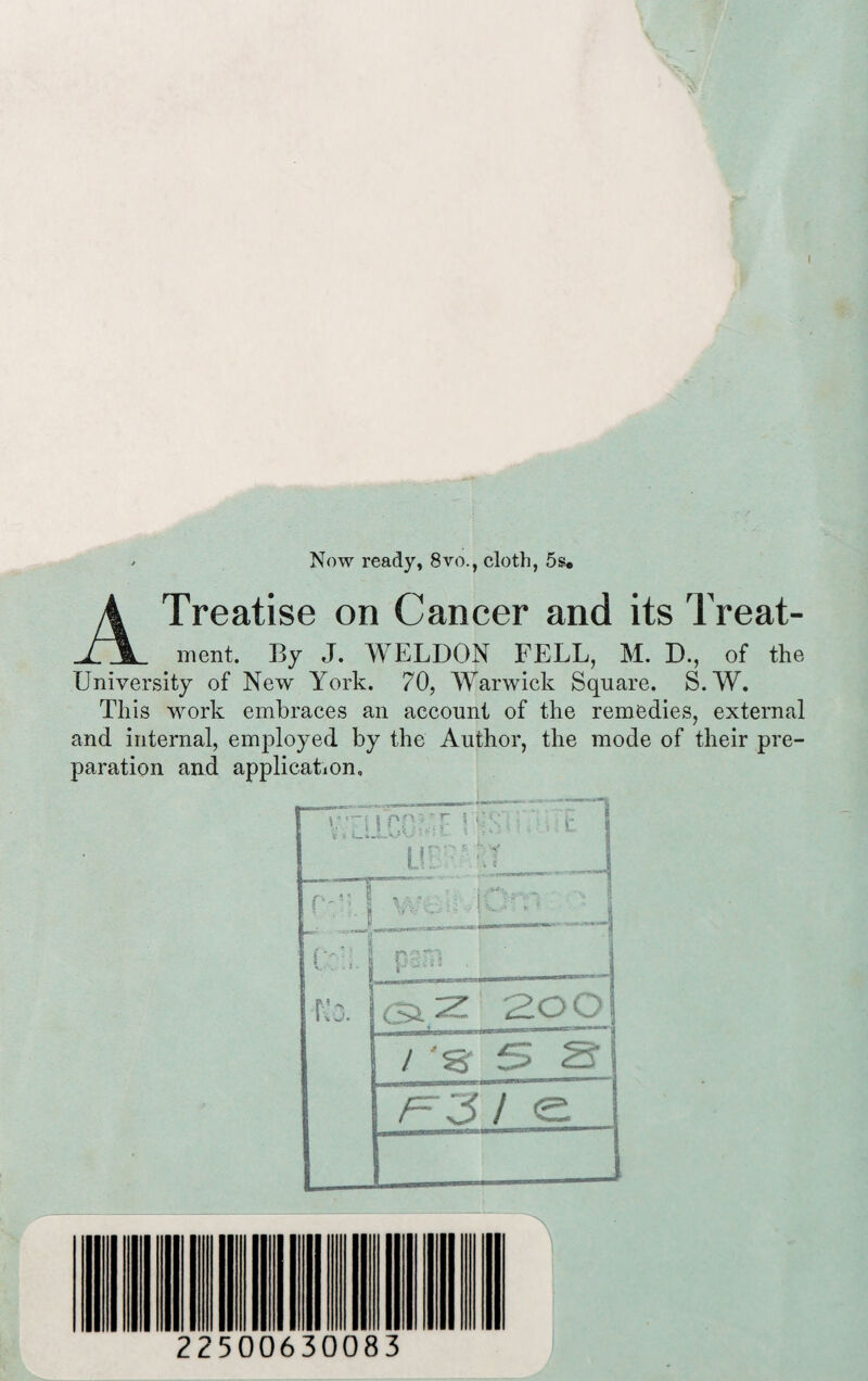 - Now ready, 8vo., cloth, 5s« A Treatise on Cancer and its Treat¬ ment. By J. WELDON FELL, M. D., of the University of New York. 70, Warwick Square. S.W. This work embraces an account of the remedies, external and internal, employed by the Author, the mode of their pre¬ paration and application. !>Q?;r i 'ib ■ : c I .ur:< • r ' 8 ~ . i f-- . ;; . \\ ‘ 8 ____— j ns?;| | No. ! SiZ 2O0 / 'sr 5 S’ | /=r3 / e 225 00630083