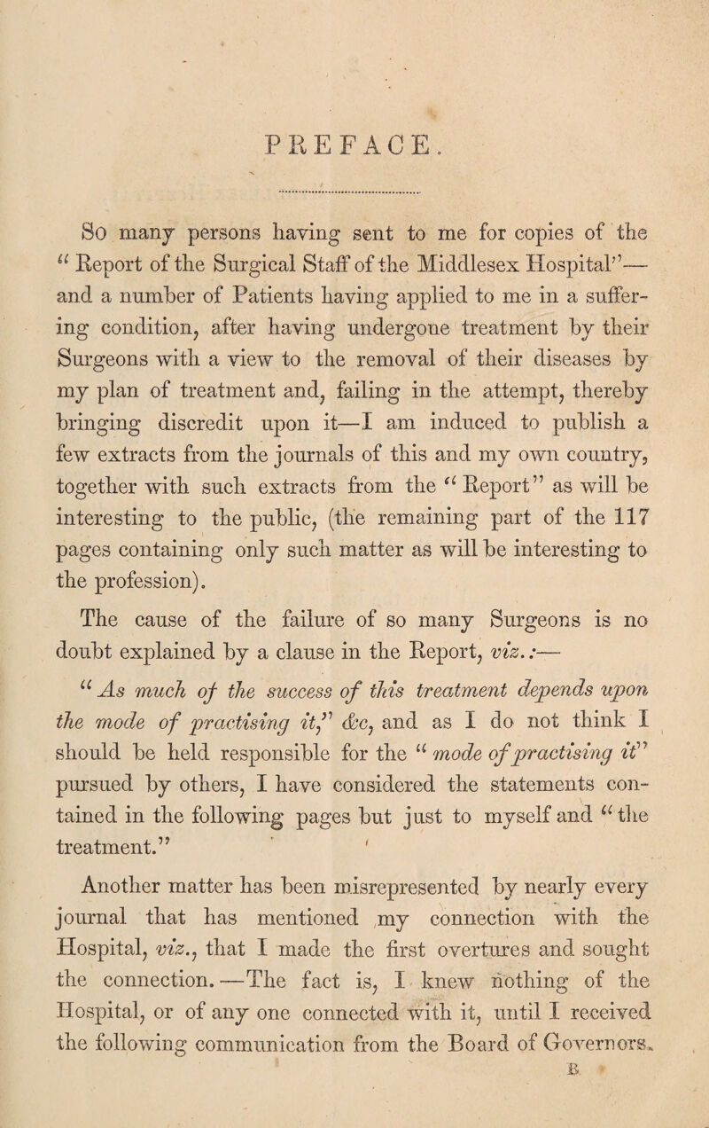 PREFACE. So many persons haying sent to me for copies of the u Report of the Surgical Staff of the Middlesex Hospital’’— and a number of Patients having applied to me in a suffer¬ ing condition, after having undergone treatment by their Surgeons with a view to the removal of their diseases by my plan of treatment and, failing in the attempt, thereby bringing discredit upon it—I am induced to publish a few extracts from the journals of this and my own country, together with such extracts from the a Report” as will be interesting to the public, (the remaining part of the 117 pages containing only such matter as will be interesting to the profession). The cause of the failure of so many Surgeons is no doubt explained by a clause in the Report, viz.:— u As much of the success of this treatment depends upon the mode of practising itf &c, and as I do not think I should be held responsible for the u mode of practising it” pursued by others, I have considered the statements con¬ tained in the following pages but just to myself and “'the treatment.” Another matter has been misrepresented by nearly every journal that has mentioned my connection with the Hospital, viz., that I made the first overtures and sought the connection. —The fact is, I knew nothing of the Hospital, or of any one connected with it, until I received the following communication from the Board of Governors.
