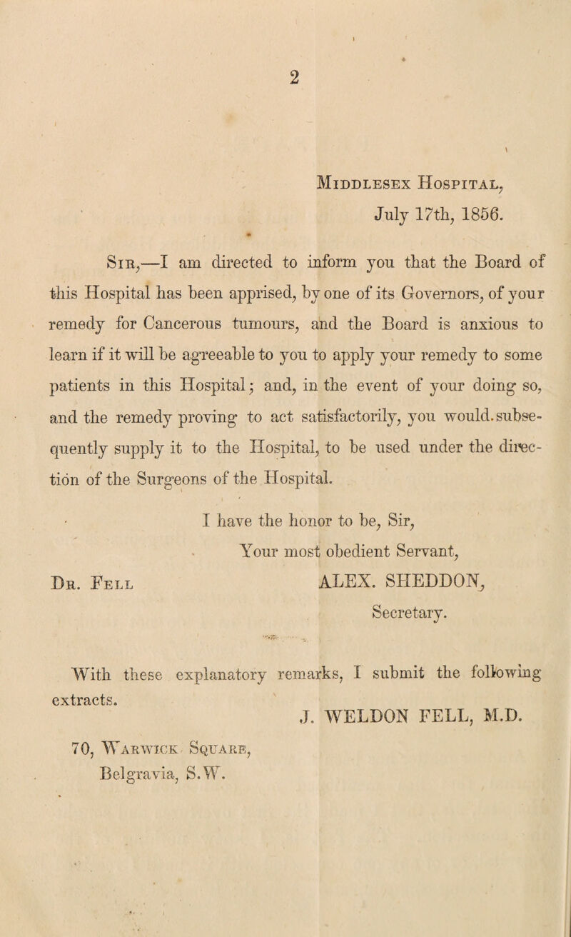 i * Middlesex Hospital, July 17tli, 1856. • Sir,—I am directed to inform you that the Board of this Hospital has been apprised, by one of its Governors, of your remedy for Cancerous tumours, and the Board is anxious to learn if it will be agreeable to you to apply your remedy to some patients in this Hospital; and, in the event of your doing so, and the remedy proving to act satisfactorily, you would, subse¬ quently supply it to the Hospital, to be used under the direc¬ tion of the Surgeons of the Hospital. I have the honor to be, Sir, Your most obedient Servant, Dr. Fell ALEX. SHEDDON, Secretary. With these explanatory remarks, I submit the following extracts. 70, Warwick Square, Belgravia, S.W. J. WELDON FELL, M.D.