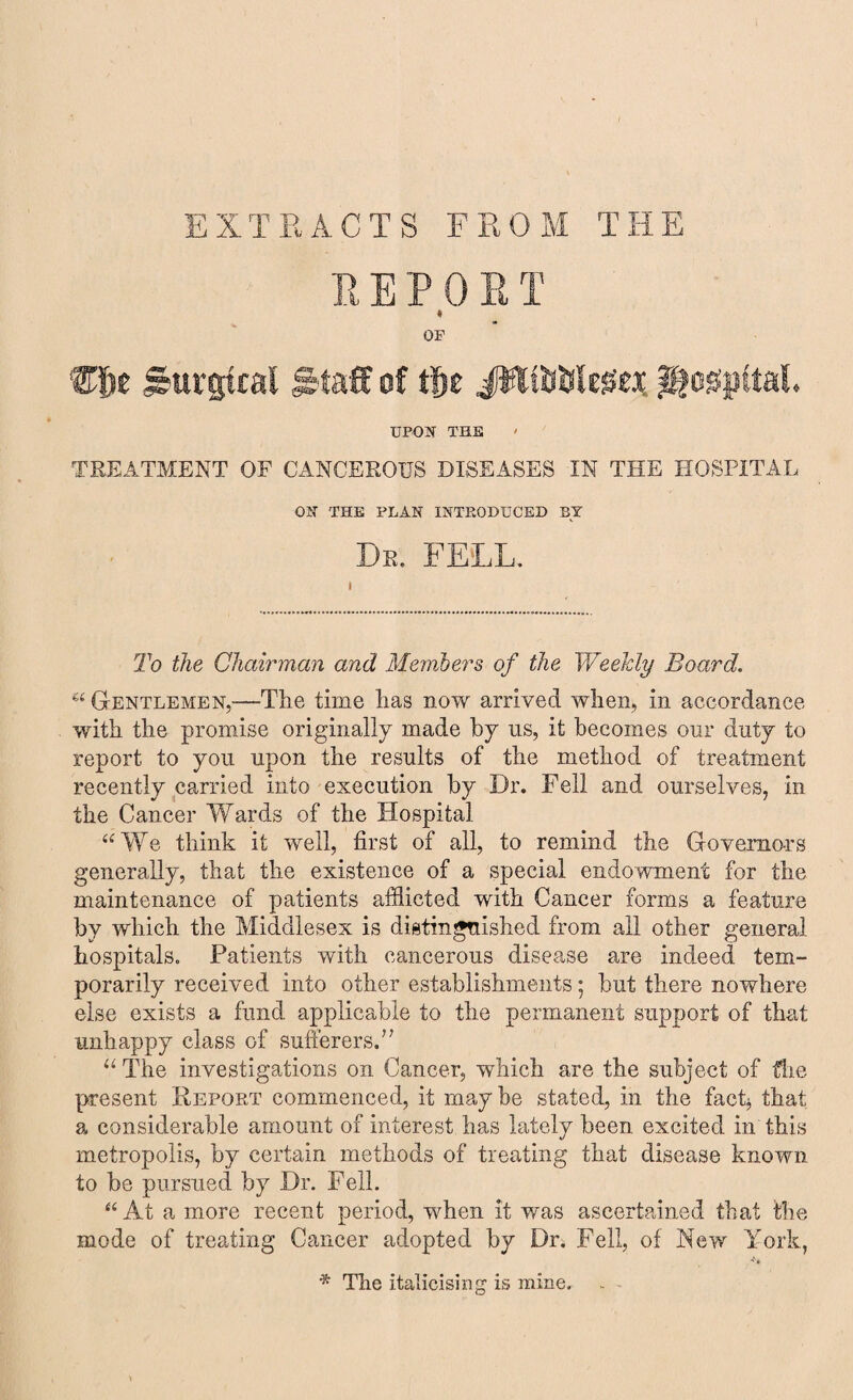 EXTRACTS FROM THE REPO R T « OF ®f>e Surgical Staff of tfie ittttftlegex hospital. UPON THE TREATMENT OF CANCEROUS DISEASES IN THE HOSPITAL ON THE PLAN INTP.ODUCED BY Dr. FELL. To the Chairman and Members of the Weekly Board. u Gentlemen,—The time has now arrived when, in accordance with the promise originally made by us, it becomes our duty to report to you upon the results of the method of treatment recently carried into execution by Dr. Fell and ourselves, in the Cancer Wards of the Hospital “We think it well, first of all, to remind the Governors generally, that the existence of a special endowment for the maintenance of patients afflicted with Cancer forms a feature by which the Middlesex is distinguished from all other general hospitals. Patients with cancerous disease are indeed tem¬ porarily received into other establishments; but there nowhere else exists a fund applicable to the permanent support of that unhappy class of sufferers.” u The investigations on Cancer, which are the subject of the present Report commenced, it may be stated, in the fact* that a considerable amount of interest has lately been excited in this metropolis, by certain methods of treating that disease known to be pursued by Dr. Fell. “ At a more recent period, when it was ascertained that the mode of treating Cancer adopted by Dr. Fell, of New York, * The italicising is mine. .