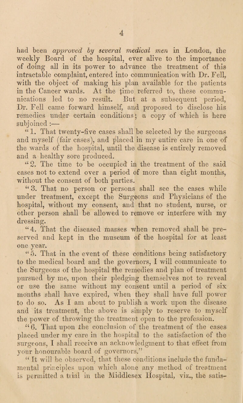 had been approved by several medical men in London, the weekly Board of the hospital, ever alive to the importance of doing all in its power to advance the treatment of this intractable complaint, entered into communication with Dr. Fell, with the object of making his plan available for the patients in the Cancer wards. At the lime referred to, these commu¬ nications led to no result. But at a subsequent period, Dr. Fell came forward himself, and proposed to disclose his remedies under certain conditions; a copy of which is here subjoined :— “1. That twenty-five cases shall be selected by the surgeons and myself (fair cases), and placed in my entire care in one of the wards of the hospital, until the disease is entirely removed and a healthy sore produced. a2. The time to be occupied in the treatment of the said cases not to extend over a period of more than eight months, without the consent of both parties. u 3. That no person or persons shall see the cases while under treatment, except the Surgeons and Physicians of the hospital, without my consent, and that no student, nurse, or other person shall be allowed to remove or interfere with my dressing. “4. That the diseased masses when removed shall be pre¬ served and kept in the museum of the hospital for at least one year. “ 5. That in the event of these conditions being satisfactory to the medical board and the governors, I will communicate to the Surgeons of the hospital the remedies and plan of treatment pursued by me, upon their pledging themselves not to reveal or use the same without my consent until a period of six months shall have expired, when they shall have full power to do so. As I am about to publish a work upon the disease and its treatment, the above is simply to reserve to myself the power of throwing the treatment open to the profession. u 6. That upon the conclusion of the treatment of the cases placed under my care in the hospital to the satisfaction of the surgeons, I shall receive an acknowledgment to that effect from your honourable board of governors.” u It will be observed, that these conditions include the funda¬ mental principles upon which alone any method of treatment is permitted a trial in the Middlesex Hospital, viz., the satis-