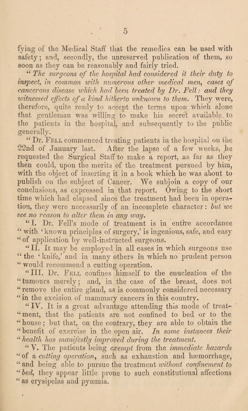 / lying of tlie Medical Staff that the remedies can be used with safety; and, secondly, the unreserved publication of them, so soon as they can be reasonably and fairly tried. u The surgeons of the hospital had considered it their duty to inspect, in common with numerous other medical men, cases of cancerous disease which had been treated by Dr. Fell: and they witnessed effects of a kind hitherto unknown to them. They were, therefore, quite ready to accept the terms upon which alone that gentleman was willing to make his secret availably, to the patients in the hospital, and subsequently to the public generally, “ Dr. Fell commenced treating patients in the hospital on the 22nd of January last. After the lapse of a few weeks, he requested the Surgical Staff to make a report, as far as they then could, upon the merits of the treatment pursued by him, with the object of inserting it in a book which he was about to publish on the subject of Cancer. We subjoin a copy of our conclusions, as expressed in that report. Owing to the short time which had elapsed since the treatment had been in opera¬ tion, they were necessarily of an incomplete character: but we see mo reason to alter them in any way. u I. Dr. Fell’s mode of treatment is in entire accordance u with £ known principles of surgery,’ is ingenious, safe, and easy “ of application by well-instructed surgeons. “ II. It may be employed in all eases in which surgeons use a the 4 knife,’ and in many others in which no prudent person “ would recommend a cutting operation. “III. Dr. Fell confines himself to the enucleation of the “tumours merely* and, in the case of the breast, does not “remove the entire gland, as is commonly considered necessary “ in the excision of mammary cancers in this country. “ IV. It is a great advantage attending this mode of treat- “ment, that the patients are not confined to bed or to the “ house; but that, on the contrary, they are able to obtain the “benefit of exercise in the open air. In some instances their “ health has manifestly improved during the treatment. “ V. The patients being exempt from the immediate hazards “ of a cutting operation, such as exhaustion and haemorrhage, “ and being able to pursue the treatment without confinement to ubed, they appear little prone to such constitutional affections “ as erysipelas and pyaemia.