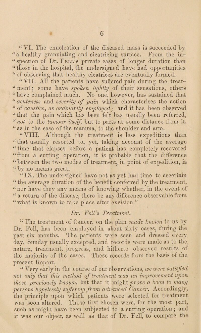 “ VI. The enucleation of the diseased mass is succeeded by “a healthy granulating and cicatricing surface. From the in- “ spection of Dr. Fellas private cases of longer duration than “ those in the hospital, the undersigned have had opportunities “ of observing that healthy cicatrices are eventually formed. “ VII. All the patients have suffered pain during the treat- “ ment 5 some have spoken lightly of their sensations, others “ have complained much. Xo one, however, has sustained that “ acuteness and severity of pain which characterises the action “ of caustics, as ordinarily employed; and it has been observed “ that the pain which has been felt has usually been referred, “ not to the tumour itself, but to parts at some distance from it, “ as in the case of the mamma, to the shoulder and arm. “ VIII. Although the treatment is less expeditious than “ that usually resorted to, yet, taking account of the average “ time that elapses before a patient has completely recovered “ from a cutting operation, it is probable that the difference “ between the two modes of treatment, in point of expedition, is “by no means great. “ IX. The undersigned have not as yet had time to ascertain “ the average duration of the ben'efit conferred by the treatment, “nor have they any means of knowing whether, in the event of “ a return of the disease, there be any difference observable from “ what is known to take place after excision.” Dr. Fell’s Treatment. u The treatment of Cancer, on the plan made known to us by Dr. Fell, has been employed in about sixty cases, during the past six months. The patients were seen and dressed every day, Sunday usually excepted, and records were made as to the nature, treatment, progress, and hitherto observed results of the majority of the cases. These records form the basis of the present Report. “ Very early in the course of our observations, we were satisfied not only that this method of treatment was an improvement upon those previously known, but that it might prove a boon to many persons hopelessly suffering from advanced Cancer. Accordingly, the principle upoii which patients were selected for treatment was soon altered. Those first chosen were, for the most part, such as might have been subjected to a cutting operation; and it was our object, as well as that of Dr. Fell, to compare the