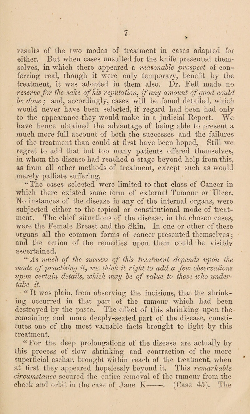 results of the two modes of treatment in cases adapted foi either. But when cases unsuited for the knife presented them¬ selves, in which there appeared a reasonable prospect of con¬ ferring real, though it were only temporary, benefit by the treatment, it was adopted in them also. Dr. Fell made no reserve for the sake of his reputation, if any amount of good could be done; and, accordingly, cases will be found detailed, which would never have been selected, if regard had been had only to the appearance they would make in a judicial Deport. We have hence obtained the advantage of being able to present a much more full account of both the successes and the failures of the treatment than could at first have been hoped, Still we regret to add that but too many patients offered themselves, in whom the disease had reached a stage beyond help from this, as from all other methods of treatment, except such as would merely palliate suffering. “The cases selected were limited to that class of Cancer in which there existed some form of external Tumour or Ulcer. No instances of the disease in any of the internal organs, were subjected either to the topical or constitutional mode of treat¬ ment. The chief situations of the disease, in the chosen cases, were the Female Breast and the Skin. In one or other of these organs all the common forms of cancer presented themselves; and the action of the remedies upon them could be visibly ascertained. “ As much of the success of this treatment depends upon the mode of practising it, we think it right to add a fe w observations upon certain details, which may be of value to those who under¬ take it “ It was plain, from observing the incisions, that the shrink¬ ing occurred in that part of the tumour wdiicli had been destroyed by the paste. The effect of this shrinking upon the remaining and more deeply-seated part of the disease, consti¬ tutes one of the most valuable facts brought to light by this treatment. “For the deep prolongations of the disease are actually by this process of slow shrinking and contraction of the more superficial eschar, brought within reach of the treatment, when at first they appeared hopelessly beyond it. This remarkable circumstance secured the entire removal of the tumour from the cheek and orbit in the case of Jane K--. (Case 45). The