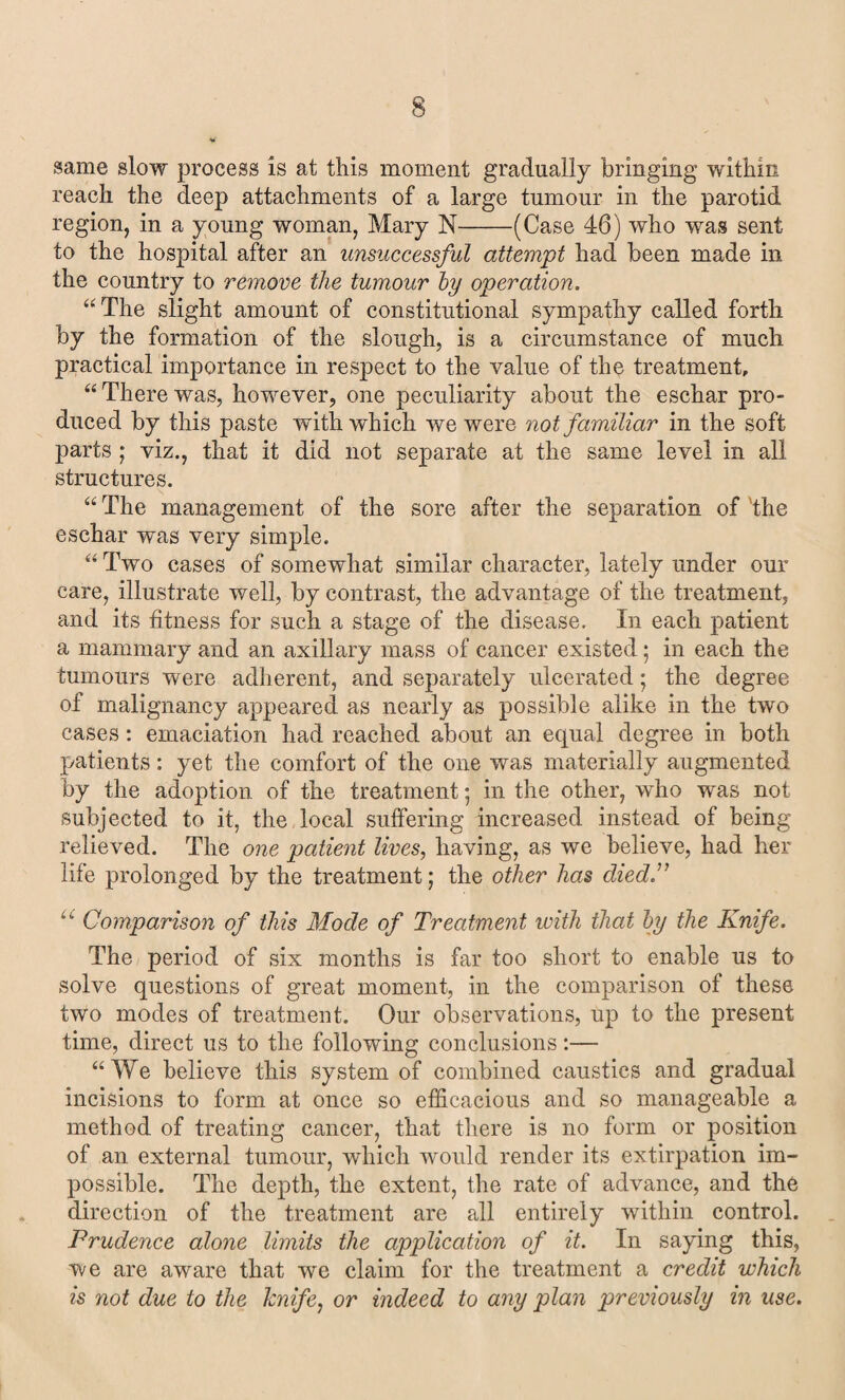 same slow process is at this moment gradually bringing within reach the deep attachments of a large tumour in the parotid region, in a young woman, Mary N-(Case 46) who was sent to the hospital after an unsuccessful attempt had been made in the country to remove the tumour by operation. “The slight amount of constitutional sympathy called forth by the formation of the slough, is a circumstance of much practical importance in respect to the value of the treatment, “ There was, however, one peculiarity about the eschar pro¬ duced by this paste with which we were not familiar in the soft parts ; viz., that it did not separate at the same level in all structures. “ The management of the sore after the separation of 'the eschar was very simple. “ Two cases of somewhat similar character, lately under our care, illustrate well, by contrast, the advantage of the treatment, and its fitness for such a stage of the disease. In each patient a mammary and an axillary mass of cancer existed; in each the tumours were adherent, and separately ulcerated; the degree of malignancy appeared as nearly as possible alike in the two cases: emaciation had reached about an equal degree in both patients: yet the comfort of the one was materially augmented by the adoption of the treatment; in the other, who was not subjected to it, the local suffering increased instead of being relieved. The one patient lives, having, as we believe, had her life prolonged by the treatment; the other has died” “ Comparison of this Mode of Treatment with that by the Knife. The period of six months is far too short to enable us to solve questions of great moment, in the comparison of these two modes of treatment. Our observations, up to the present time, direct us to the following conclusions:— “We believe this system of combined caustics and gradual incisions to form at once so efficacious and so manageable a method of treating cancer, that there is no form or position of an external tumour, which would render its extirpation im¬ possible. The depth, the extent, the rate of advance, and the direction of the treatment are all entirely within control. Prudence alone limits the application of it. In saying this, we are aware that we claim for the treatment a credit which is not due to the knife, or indeed to any plan previously in use.