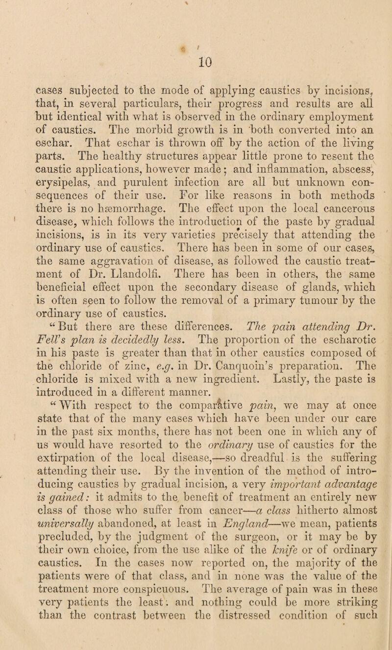 cases subjected to the mode of applying caustics by incisions, that, in several particulars, their progress and results are all but identical with what is observed in the ordinary employment of caustics. The morbid growth is in both converted into an eschar. That eschar is thrown off by the action of the living parts. The healthy structures appear little prone to resent the caustic applications, however made ; and inflammation, abscess, erysipelas, and purulent infection are all but unknown con¬ sequences of their use. For like reasons in both methods there is no haemorrhage. The effect upon the local cancerous disease, which follows the introduction of the paste by gradual incisions, is in its very varieties precisely that attending the ordinary use of caustics. There has been in some of our cases, the same aggravation of disease, as followed the caustic treat¬ ment of Dr. Llandolfi. There has been in others, the same beneficial effect upon the secondary disease of glands, which is often seen to follow the removal of a primary tumour by the ordinary use of caustics. “But there are these differences. The pain attending Dr. Fell's plan is decidedly less. The proportion of the escharotic in his paste is greater than that in other caustics composed of the chloride of zinc, e.g. in Dr. Canquoin’s preparation. The chloride is mixed with a new ingredient. Lastly, the paste is introduced in a different manner. “ With respect to the comparative pain, we may at once state that of the many cases which have been under our care in the past six months, there has not been one in which any of us would have resorted to the ordinary use of caustics for the extirpation of the local disease,—so dreadful is the suffering attending their use. By the invention of the method of intro¬ ducing caustics by gradual incision, a very important advantage is gained: it admits to the. benefit of treatment an entirely new class of those who suffer from cancer—a class hitherto almost universally abandoned, at least in England—we mean, patients precluded, by the judgment of the surgeon, or it may be by their own choice, from the use alike of the Jcnife or of ordinary caustics. In the cases now reported on, the majority of the patients were of that class, and in none was the value of the treatment more conspicuous. The average of pain was in these very patients the least; and nothing could be more striking than the contrast between the distressed condition of such