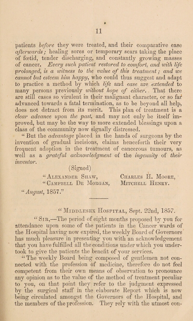 patients before they were treated, and their comparative ease afterwards; healing sores or temporary scars taking the place of foetid, tender discharging, and constantly growing masses of cancer. Every such 'patient restored to comfort, and with life prolonged, is a witness to the value of this treatment; and we cannot but esteem him happy, who conld thus suggest and adapt to practice a method by which life and ease are extended to many persons previously without hope of either. That there are still cases so virulent in their malignant character, or so far advanced towards a fatal termination, as to he beyond all help, does not detract from its merit. This plan of treatment is a clear advance upon the pash and may not only be itself im¬ proved, but may be the way to more extended blessings upon a class of the community now signally distressed. “ But the advantage placed in the hands of surgeons by the invention of gradual incisions, claims henceforth their very frequent adoption in the treatment of cancerous tumours, as well as a grateful acknowledgment of the ingenuity of their inventor. (Signed) “Alexander Shaw, Charles II. Moore, • “ Campbell De Morgan, Mitchell Henry. “August, 1857.” “ Middlesex Hospital, Sept. 22nd, 1857. u Sir,—The period of eight months proposed by you for attendance upon some of the patients in the Cancer wards of the Hospital having now expired, the weekly Board of Governors has much pleasure in presenting’ you with an acknowledgement that you have fulfilled all the conditions under which you under¬ took to give the patients the benefit of your services. u The weekly Board being composed of gentlemen not con¬ nected with the profession of medicine, therefore do not feel competent from their own means of observation to pronounce any opinion as to the value of the method of treatment peculiar to you, on that point they refer to the judgment expressed by the surgical staff in the elaborate Report which is now being circulated amongst the Governors of the Hospital, and the members of the profession. They rely with the utmost con-