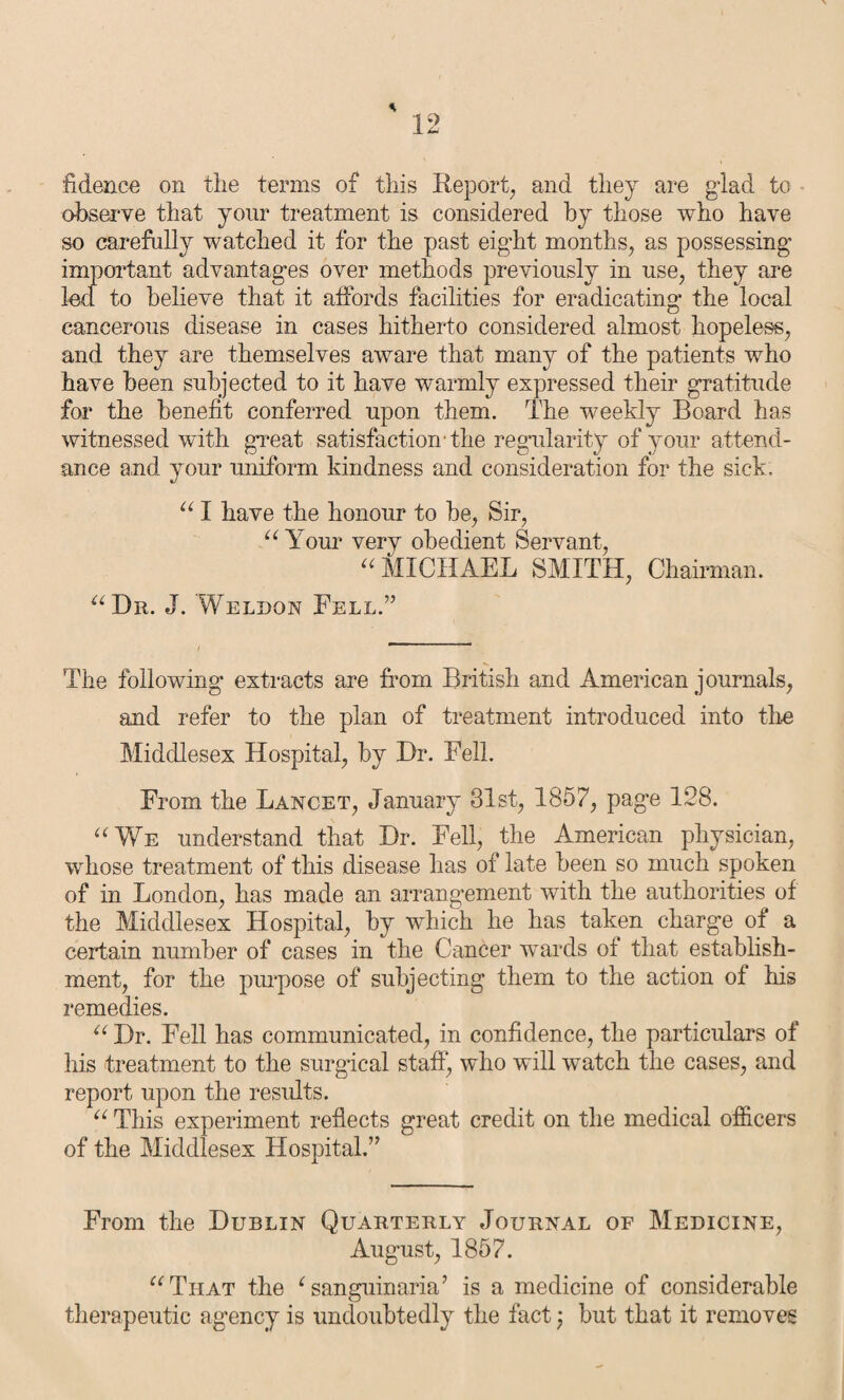 * fidence on the terms of this Report, and they are glad to observe that yonr treatment is considered by those who have so carefully watched it for the past eight months, as possessing important advantages over methods previously in use, they are led. to believe that it affords facilities for eradicating the local cancerous disease in cases hitherto considered almost hopeless, and they are themselves aware that many of the patients who have been subjected to it have warmly expressed their gratitude for the benefit conferred upon them. The weekly Board has witnessed with great satisfaction-the regularity of your attend¬ ance and your uniform kindness and consideration for the sick. “ I have the honour to be, Sir, “ Your very obedient Servant, “ MICHAEL SMITH, Chairman. “Dr. J. 'Weldon Fell.” The following extracts are from British and American journals, and refer to the plan of treatment introduced into the Middlesex Hospital, by Dr. Fell. From the Lancet, January 31st, 1857, page 128. “We understand that Dr. Fell, the American physician, whose treatment of this disease has of late been so much spoken of in London, has made an arrangement with the authorities of the Middlesex Hospital, by which he has taken charge of a certain number of cases in the Cancer wards of that establish¬ ment, for the purpose of subjecting them to the action of his remedies. “ Dr. Fell has communicated, in confidence, the particulars of his treatment to the surgical staff, who will watch the cases, and report upon the results. “ This experiment reflects great credit on the medical officers of the Middlesex Hospital.” From the Dublin Quarterly Journal of Medicine, August, 1857. “That the 1 sanguinaria’ is a medicine of considerable therapeutic agency is undoubtedly the fact; but that it removes