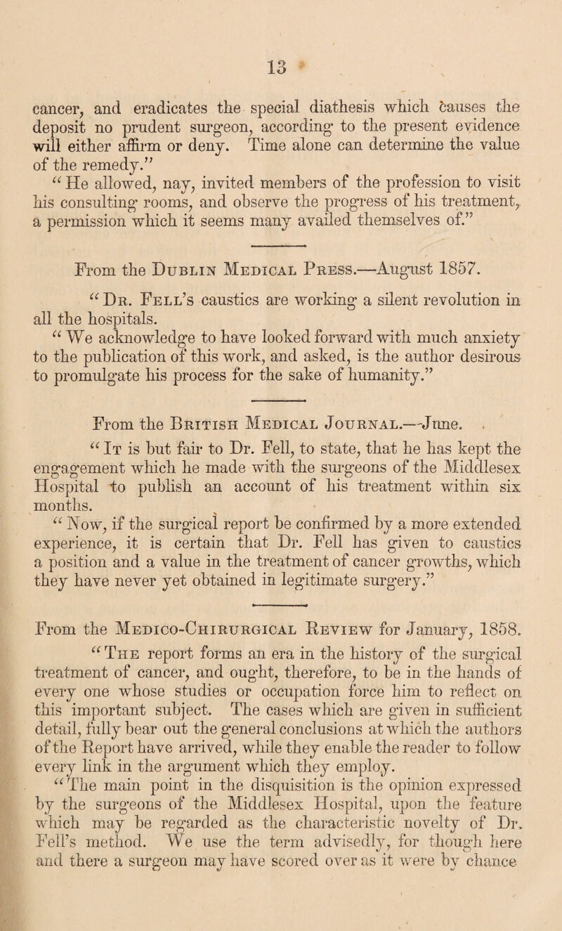 cancer, and eradicates the special diathesis which causes the deposit no prudent surgeon, according to the present evidence will either affirm or deny. Time alone can determine the value of the remedy.” “ He allowed, nay, invited members of the profession to visit his consulting rooms, and observe the progress of his treatment, a permission which it seems many availed themselves of.” From the Dublin Medical Press.—August 1857. “Dr. Fell’s caustics are working a silent revolution in all the hospitals. “We acknowledge to have looked forward with much anxiety to the publication of this work, and asked, is the author desirous to promulgate his process for the sake of humanity.” From the British Medical Journal.—June. . “ It is but fan* to Dr. Fell, to state, that he has kept the engagement which he made with the surgeons of the Middlesex Hospital to publish an account of his treatment within six months. “ Now, if the surgical report be confirmed by a more extended experience, it is certain that Dr. Fell has given to caustics a position and a value in the treatment of cancer growths, which they have never yet obtained in legitimate surgery.” From the Medico-Chirurgical Review for January, 1858. “The report forms an era in the history of the surgical treatment of cancer, and ought, therefore, to be in the hands of every one whose studies or occupation force him to reflect on this important subject. The cases which are given in sufficient detail, fully bear out the general conclusions at which the authors of the Report have arrived, while they enable the reader to follow every link in the argument which they employ. “ The main point in the disquisition is the opinion expressed by the surgeons of the Middlesex Hospital, upon the feature which may be regarded as the characteristic novelty of Dr. Fell’s method. We use the term advisedly, for though here and there a surgeon may have scored over as it were by chance